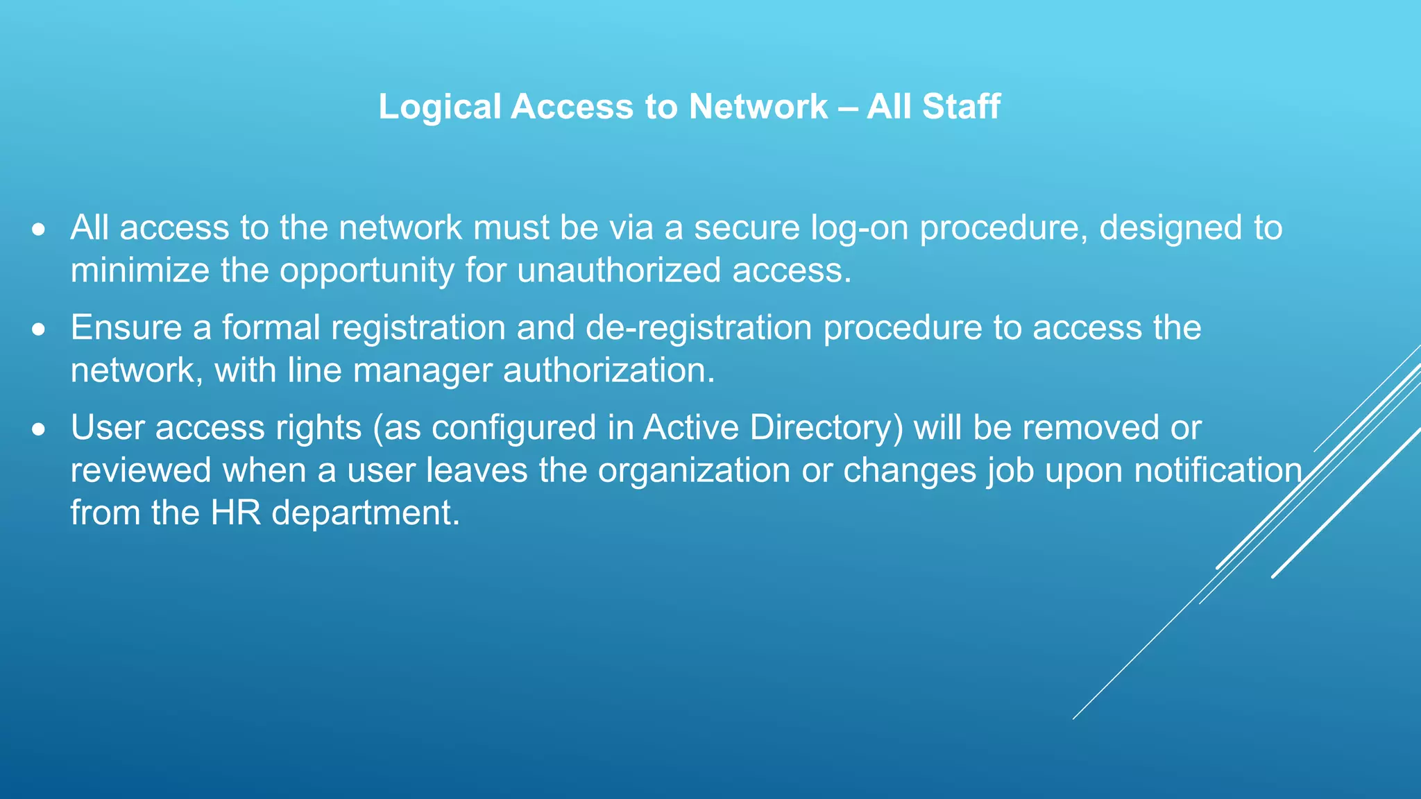 Logical Access to Network – All Staff
 All access to the network must be via a secure log-on procedure, designed to
minimize the opportunity for unauthorized access.
 Ensure a formal registration and de-registration procedure to access the
network, with line manager authorization.
 User access rights (as configured in Active Directory) will be removed or
reviewed when a user leaves the organization or changes job upon notification
from the HR department.
 