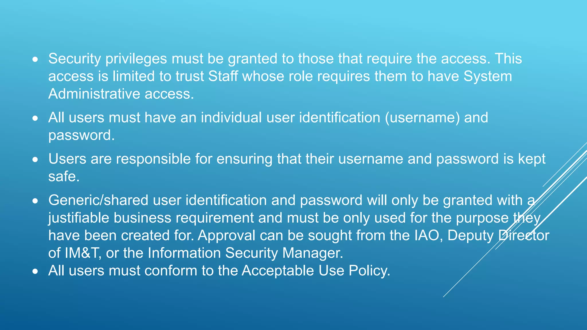  Security privileges must be granted to those that require the access. This
access is limited to trust Staff whose role requires them to have System
Administrative access.
 All users must have an individual user identification (username) and
password.
 Users are responsible for ensuring that their username and password is kept
safe.
 Generic/shared user identification and password will only be granted with a
justifiable business requirement and must be only used for the purpose they
have been created for. Approval can be sought from the IAO, Deputy Director
of IM&T, or the Information Security Manager.
 All users must conform to the Acceptable Use Policy.
 