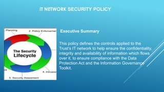 IT NETWORK SECURITY POLICY
Executive Summary
This policy defines the controls applied to the
Trust’s IT network to help ensure the confidentiality,
integrity and availability of information which flows
over it, to ensure compliance with the Data
Protection Act and the Information Governance
Toolkit.
 