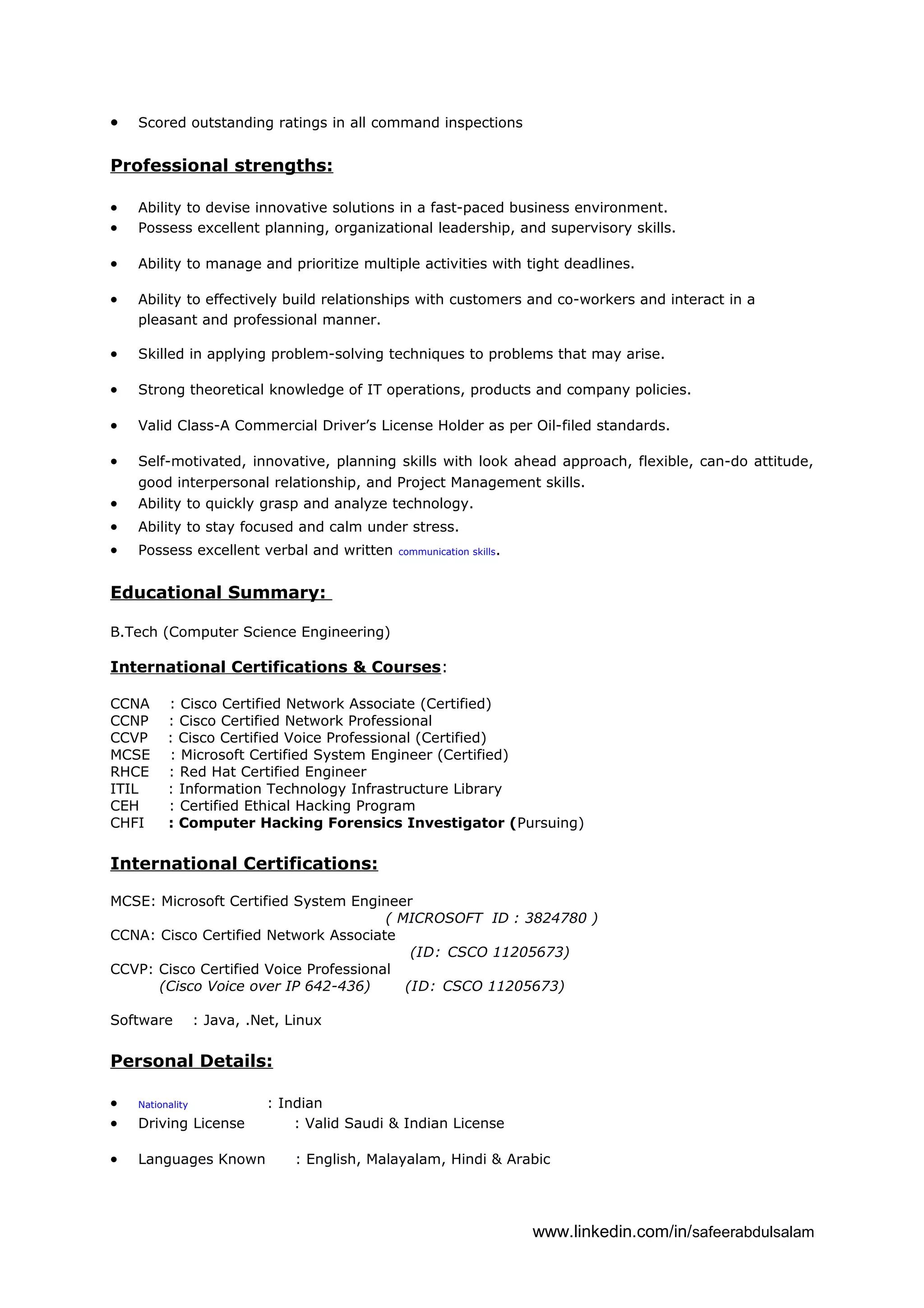 • Scored outstanding ratings in all command inspections
Professional strengths:
• Ability to devise innovative solutions in a fast-paced business environment.
• Possess excellent planning, organizational leadership, and supervisory skills.
• Ability to manage and prioritize multiple activities with tight deadlines.
• Ability to effectively build relationships with customers and co-workers and interact in a
pleasant and professional manner.
• Skilled in applying problem-solving techniques to problems that may arise.
• Strong theoretical knowledge of IT operations, products and company policies.
• Valid Class-A Commercial Driver’s License Holder as per Oil-filed standards.
• Self-motivated, innovative, planning skills with look ahead approach, flexible, can-do attitude,
good interpersonal relationship, and Project Management skills.
• Ability to quickly grasp and analyze technology.
• Ability to stay focused and calm under stress.
• Possess excellent verbal and written communication skills.
Educational Summary:
B.Tech (Computer Science Engineering)
International Certifications & Courses:
CCNA : Cisco Certified Network Associate (Certified)
CCNP : Cisco Certified Network Professional
CCVP : Cisco Certified Voice Professional (Certified)
MCSE : Microsoft Certified System Engineer (Certified)
RHCE : Red Hat Certified Engineer
ITIL : Information Technology Infrastructure Library
CEH : Certified Ethical Hacking Program
CHFI : Computer Hacking Forensics Investigator (Pursuing)
International Certifications:
MCSE: Microsoft Certified System Engineer
( MICROSOFT ID : 3824780 )
CCNA: Cisco Certified Network Associate
(ID: CSCO 11205673)
CCVP: Cisco Certified Voice Professional
(Cisco Voice over IP 642-436) (ID: CSCO 11205673)
Software : Java, .Net, Linux
Personal Details:
• Nationality : Indian
• Driving License : Valid Saudi & Indian License
• Languages Known : English, Malayalam, Hindi & Arabic
www.linkedin.com/in/safeerabdulsalam
 