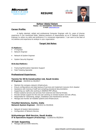 RESUME
Safeer Abdul Salam
Mobile: +91-9995008009, 9495269254
E-mail: safeer4u@live.com
Career Profile:
A highly talented, skilled and professional Computer Engineer with 9+ years of diverse
experience in the mentioned fields. Seeking positions of responsibility as an IT Network System
Engineer to utilize my skills and proficiency in a renowned organization. I can work to the best of
my abilities and experience to analyze in your organization
Target Job Roles:
IT Platform:-
• IT Engineer
• Network Engineer
• Network & System Engineer
• System Security Engineer
Oil & Gas Platform:-
• Fracturing/Stimulation Operation Support
• Field Ticketing Specialist
Professional Experience:
Tanmia for Oil & Construction Ltd, Saudi Arabia
IT Engineer – 04/2016 to 04/2017
• Maintain the company network infrastructure.
• Ensure configurations and data backup of services and implement recovery form disaster
• Assistance with training of staff and compiling procedural documentation.
• Supporting our staffs who working in ARAMCO PMT offices.
• Protect systems-servers and services from external and Internal threats.
• Provide remote support for the end user working on remote location and site offices.
• Responsible for networking, design, installation and maintenance services.
• Manage and monitor all installed systems and infrastructure.
TimeNet Solutions, Cochin, India
Network System Engineer – 08/2014 to 03/2016
• Network & System Administration
• Configuration of Network Devices
Schlumberger Well Service, Saudi Arabia
IT & Operations Support (Fracturing) – 11/2010 to 05/2014
IT Task: Supporting
• Manage LAN and WAN networks.
www.linkedin.com/in/safeerabdulsalam
 