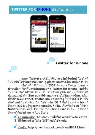 Twitter for iPhone
แอพฯ Twitter เวอร์ชั่น iPhone ปรับดีไซน์หน้าโปรไฟล์
ใหม่ เน้นโชว์ข้อมูลแนะนำาตัว ดูรูปภาพ และทวีตได้ง่ายขึ้นกว่าเดิม
เมื่อวันที่ 18 กันยายน 2557 ที่ผ่านมา Twitter ประกาศ
ผ่านบล็อกเกี่ยวกับการอัพเดทแอพฯ Twitter for iPhone เวอร์ชั่น
ใหม่ โดยมีการปรับดีไซน์หน้าโปรไฟล์ของผู้ใช้งานใหม่ ที่เน้นโชว์
ข้อมูลแนะนำาตัว (Bio) ของผู้ใช้งานแต่ละรายให้โดดเด่นขึ้นกว่าเดิม,
ปรับปรุงแท็บ Tweet, Photos และ Favorites ให้เข้าถึงได้ง่ายขึ้น
สำาหรับหน้าโปรไฟล์แบบใหม่ใช้งานกับ iOS 7 ขึ้นไป และสำาหรับคนที่
อัพเดท iOS 8 แล้วสามารถตอบทวีต, รีทวีต, เก็บทวีตที่ชอบ ได้จาก
Notifications ทั้งนี้ Twitter for iPhone เวอร์ชั่นใหม่ สามารถ
อัพเดทได้แล้วผ่านทาง App Store
ความคิดเห็น: ดิฉันคิดว่าเป็นสิ่งที่ดีสำาหรับชาวทวิตเตอร์ที่มี
IT ดีดีใหม่ๆเข้ามาให้เราได้รู้จักแล้วใช้งานมัน
อ้างอิง: http://men.kapook.com/view99613.html
TWITTER FOR IPHONE ปรับโฉมหน้า
โปรไฟล์ใหม่ เน้นโชว์ข้อมูลแนะนำาตัว
 