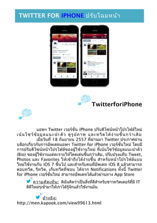 TwitterforiPhone
แอพฯ Twitter เวอร์ชั่น iPhone ปรับดีไซน์หน้าโปรไฟล์ใหม่
เน้นโชว์ข้อมูลแนะนำา ตัว ดูรูปภาพ และทวีตได้ง่ายขึ้นกว่าเดิม
เมื่อวันที่ 18 กันยายน 2557 ที่ผ่านมา Twitter ประกาศผ่าน
บล็อกเกี่ยวกับการอัพเดทแอพฯ Twitter for iPhone เวอร์ชั่นใหม่ โดยมี
การปรับดีไซน์หน้าโปรไฟล์ของผู้ใช้งานใหม่ ที่เน้นโชว์ข้อมูลแนะนำาตัว
(Bio) ของผู้ใช้งานแต่ละรายให้โดดเด่นขึ้นกว่าเดิม, ปรับปรุงแท็บ Tweet,
Photos และ Favorites ให้เข้าถึงได้ง่ายขึ้น สำาหรับหน้าโปรไฟล์แบบ
ใหม่ใช้งานกับ iOS 7 ขึ้นไป และสำาหรับคนที่อัพเดท iOS 8 แล้วสามารถ
ตอบทวีต, รีทวีต, เก็บทวีตที่ชอบ ได้จาก Notifications ทั้งนี้ Twitter
for iPhone เวอร์ชั่นใหม่ สามารถอัพเดทได้แล้วผ่านทาง App Store
ความคิดเห็น: ดิฉันคิดว่าเป็นสิ่งที่ดีสำาหรับชาวทวิตเตอร์ที่มี IT
ดีดีใหม่ๆเข้ามาให้เราได้รู้จักแล้วใช้งานมัน
อ้างอิง:
http://men.kapook.com/view99613.html
TWITTER FOR IPHONE ปรับโฉมหน้า
โปรไฟล์ใหม่ เน้นโชว์ข้อมูลแนะนำาตัว
 