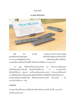 ข่าว IT NEW
Text Blade คีย์บอร์ดพกพา
ผู้ใช้ iPad ส่วนใหญ่ หากต้องการความเร็วในการทางานเพิ่มเติม
มักจะมีคีย์บอร์ดพกพาติดตัวอยู่เสมอ เพื่อช่วยให้การพิมพ์สามารถทาได้รวดเร็วขึ้น
เพราะง่ายกว่าการพิมพ์สัมผัสผ่านหน้าจอ แต่คีย์บอร์ดพกพาก็มีขนาดไม่ใช่เล็กๆ
การพกพาก็เป็นการเพิ่มน้าหนักให้แก่ผู้ใช้ แต่ไม่ใช่สาหรับเจ้าคีย์บอร์ด Text Blade รุ่นนี้
Text Blade เป็นคีย์บอร์ดไร้สายแบบพกพาสาหรับ iOS ด้วยการออกแบบที่ชาญฉลาด
ทาให้มันมีขนาดเล็กอย่างไม่น่าเชื่อ เทียบกับไอโฟนก็มีขนาดแค่ 1 ใน 3 ของไอโฟนเท่านั้น
คีย์บอร์ดตัวนี้เป็นแบบ QWERTY เวลาใช้งานจะต้องแยกส่วนประกอบร่าง เค้าออกแบบให้เมื่อแยกแล้ว
เราจะได้คีย์บอร์ดพร้อมขาตั้งอันสมบูรณ์แบบปุ่มที่เราพิมพ์ใช้เทคโนโลยีมัลติทัชในตัวคีย์บอร์ดมีวงจรตรวจ
สอบข้อความที่เราต้องการพิมพ์อัตโนมัติ เพื่อเพิ่มความแม่นยาในการพิมพ์ ชาร์จแบตเตอรี่ 1 ครั้ง
สามารถใช้งานได้ยาวนาน 1 เดือน
ความคิดเห็น
Text Blade คีย์บอร์ดไร้สายแบบ เป็นคีย์บอร์ดช่วยให้การพิมพ์สามารถทาได้รวดเร็วขึ้น และขนาดเล็
กทาให้สะดวกต่อการพกพา
 