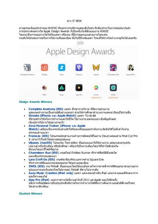 ข่าว IT NEW
ตามธรรมเนี่ยมประจาของ WWDC ที่นอกจากจะมีการแสดงสิ่งใหม่ๆ ที่เพิ่มเข ้ามาในภาคซอท์แวร์แล ้ว
การประกาศผลรางวัล Apple Design Awards ก็เป็นหนึ่งในสีสันของงาน WWDC
โดยจะเป็นการมอบรางวัลให้กับแอพฯ หรือเกม ที่มีการออกแบบสวยงามโดดเด่น
รวมถึงให้ประสบการณ์ในการใช ้งานที่ยอดเยี่ยม ซึ่งในปีนี้จะมีแอพฯ ไหนที่ได ้รางวัลบ ้าง มาดูกันได ้เลยครับ
Design Awards Winners
 Complete Anatomy (iOS) แอพฯ ศึกษากายวิภาค ที่มีความสวยงาม
แสดงผลร่างกายเป็นสามมิตือย่างแม่นยา ช่วยให้การศึกษาด ้านวงการแพทย์เรียนรู้ได ้ง่ายขึ้น
 Streaks (iPhone และ Apple Watch) แอพฯ To-do list
ที่ช่วยสร้างวินัยในการทางานและใช ้ชีวิต ใช ้งานง่าย ออกแบบมาเชิงสัญลักษณ์
เรียนรู้การใช ้งานได ้อย่างรวดเร็ว
 Zova Personal Trainer (iPhone และ Apple
Watch) เสมือนเป็นเทรนนิ่งส่วนตัวให้กับคนที่ชอบออกกาลังกาย มีคลิปวิดีโอที่เข ้าใจง่าย
ประกอบคาแนะนา
 Frame.io (iOS) โปรแกรมประสานงานด ้านการตัดต่อวิดีโอผ่าน Cloud ผสมผสาน Final Cut Pro
X เข ้ามาไว ้ในตัวได ้อย่างสมบูรณ์แบบ
 Ulysses (macOS) โปรแกรม Text editor ที่ออกแบบมาให้ใช ้งานง่าย แต่ลูกเล่นครบครัน
เหมาะสาหรับนักเขียน หรือนักศึกษา หรือจะใช ้ในการเขียนไดอารี่ก็ทาได ้ดีเช่นกัน
มีระบบไลบรารี่ไฟล์ที่ดูง่าย
 Chameleon Run (iOS) เกมสไตล์ Endless Runner ที่กราฟฟิคมีสีสันสดใส
และเสียงประกอบสุดแนว
 Lara Croft Go (iOS) เกมพัซเซิลเทิร์นเบสจากค่าย Square Enix
ที่่ทกากราฟฟิคและเกมเพลย์ออกมาได ้อย่างยอดเยี่ยม
 INKS. (iOS) เกม Pinball ที่ออกแบบโดยใช ้แรงบันดาลใจจากถาดสีกราฟฟิคออกมาสวยงามมาก
รูปแบบการเล่นก็แปลกใหม่ได ้อารมณ์ Pinball ที่ต่างไปจากเดิม
 Auxy Music Creation (iPad only) แอพฯ แต่งเพลงสาหรับ iPad เล่นง่าย ขอแค่มีจินตนาการ
คุณก็ทาเพลงได ้
 djay Pro (iPad) เคยกวาดรางวัลนี้มาแล ้วในปี 2011 แต่ Apple มอบให้อีกครั้ง
หลังจากทีมผู้พัฒนาปรับปรุงประสิทธิภาพในการทางานให้ดีขึ้นกว่าเดิมมาก แถมยังมีฟีเจอร์ใหม่ๆ
ใส่เข ้ามาอีกเพียบ
Student Winners
 