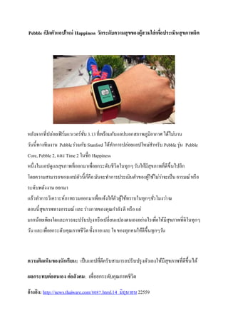 Pebble เปิดตัวแอปใหม่ Happiness วัดระดับความสุขของผู้สวมใส่เพื่อประเมินสุขภาพจิต
หลังจากที่ปล่อยเฟิร์มแวเวอร์ชั่น3.13ที่พร้อมกับแอปบอกสภาพภูมิอากาศได้ไม่นาน
วันนี้ทางทีมงาน Pebbleร่วมกับStanford ได้ทาการปล่อยแอปใหม่สาหรับ Pebble รุ่น Pebble
Core, Pebble 2, และTime 2 ในชื่อ Happiness
หนึ่งในแอปดูแลสุขภาพที่ออกมาเพื่อยกระดับชีวิตในทุกๆวันให้มีสุขภาพที่ดีขึ้นไปอีก
โดยความสามารถของแอปตัวนี้ก็คือมันจะทาการประเมินตัวของผู้ใช้ไม่ว่าจะเป็นอารมณ์หรือ
ระดับพลังงานออกมา
แล้วทาการวิเคราะห์ภาพรวมออกมาเพื่อแจ้งให้ตัวผู้ใช้ทราบในทุกๆชั่วโมงว่าณ
ตอนนี้สุขภาพทางอารมณ์ และร่างกายของคุณกาลังดี หรือแย่
มากน้อยเพียงใดและควรจะปรับปรุงหรือเปลี่ยนแปลงตนเองอย่างไรเพื่อให้มีสุขภาพที่ดีในทุกๆ
วัน และเพื่อยกระดับคุณภาพชีวิตทั้งกายและใจของทุกคนให้ดีขึ้นทุกๆวัน
ความคิดเห็นของนักเรียน: เป็นแอปที่ดีครับสามารถปรับปรุงตัวเองให้มีสุขภาพที่ดีขึ้นได้
ผลกระทบต่อตนเอง ต่อสังคม: เพื่อยกระดับคุณภาพชีวิต
อ้างอิง: http://news.thaiware.com/8087.html.14 มิถุนายน22559
 