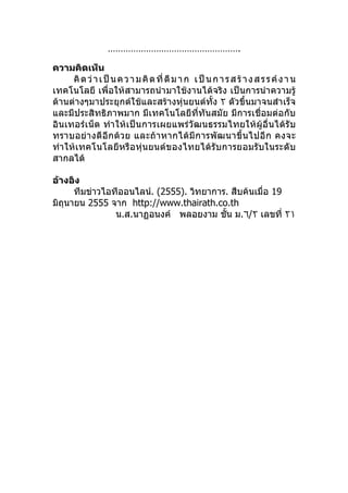…………………………………………….

ความคิดเห็น
      คิ ด ว่ า เ ป็ น ค ว า ม คิ ด ที่ ดี ม า ก เ ป็ น ก า ร ส ร้ า ง ส ร ร ค์ ง า น
เทคโนโลยี เพื่อให้สามารถนำา มาใช้งานได้จริง เป็นการนำา ความรู้
ด้านต่างๆมาประยุกต์ใช้และสร้างหุ่นยนต์ทัำง ٢ ตัวขึำนมาจนสำาเร็จ
และมีประสิทธิภาพมาก มีเทคโนโลยีที่ทันสมัย มีการเชื่อมต่อกับ
อินเทอร์เ น็ต ทำา ให้เ ป็น การเผยแพร่วัฒนธรรมไทยให้ ผู้อื่นได้รั บ
ทราบอย่า งดี อี กด้ ว ย และถ้ า หากได้ มี ก ารพั ฒ นาขึำ น ไปอี ก คงจะ
ทำา ให้เทคโนโลยีห รือหุ่น ยนต์ข องไทยได้ รับการยอมรั บในระดั บ
สากลได้

อ้างอิง
      ทีมข่าวไอทีออนไลน์. (2555). วิทยาการ. สืบค้นเมื่อ 19
มิถุนายน 2555 จาก http://www.thairath.co.th
                น.ส.นาฏอนงค์ พลอยงาม ชัำน ม.٦/٢ เลขที่ ٢١
 