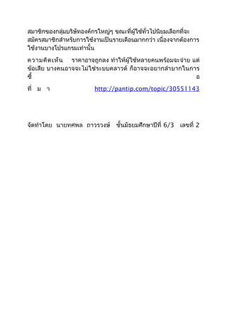 สมาชิกของกลุ่มบริษัทองค์กรใหญ่ๆ ขณะที่ผู้ใช้ทั่วไปนิยมเลือกที่จะ
สมัครสมาชิกสำาหรับการใช้งานเป็นรายเดือนมากกว่า เนื่องจากต้องการ
ใช้งานบางโปรแกรมเท่านั้น
ความคิดเห็น ราคาอาจถูกลง ทำาให้ผู้ใช้หลายคนพร้อมจะจ่าย แต่
ข้อเสีย บางคนอาจจะไม่ใช่ระบบคลาวด์ ก็อาจจะอยากลำาบากในการ
ซื้ อ
ที่ ม า http://pantip.com/topic/30551143
จัดทำาโดย นายทศพล ถาวรวงษ์ ชั้นมัธยมศึกษาปีที่ 6/3 เลขที่ 2
 