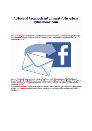 ไปไม่รอด! Facebook เตรียมหยุดให้บริการอีเมล
@facebook.com

เชือว่าคนส่วนใหญ่อาจจะไม่เคยรู ้มาก่อนเลยว่า Facebook มีบริการอีเมลให ้ด ้วย โดยถูกผนวกรวมอยู่กบ Messages
ั
ของ Facebook แต่ด ้วยความทีมันไม่เป็ นทีรู ้จักเอามากๆนีเอง ทําให ้ Facebook ตัดสินใจทีจะปิ ดให ้บริการ
@facebook.com ลง

เมือวานนี5 Facebook ได ้ออกมาประกาศว่าจะยุตการให ้บริการ e-mail “@facebook.com” ในอีกไม่กสัปดาห์
ิ
ี
ข ้างหน ้าทีจะถึงนี5 หลังจากปิ ดให ้บริการแล ้ว หากมีใครส่งอีเมลเข ้ามาที @facebook.com อีเมลดังกล่าวจะไม่ได ้เข ้า
มาทีหน ้า Messages ใน Facebook ของเราเหมือนแต่กอน แต่จะถูก forward ต่อกลับไปยังอีเมลทีเราใช ้สมัคร
่
Facebook ไว ้แทน
บริการอีเมล @facebook.com นี5เปิ ดตัวตังแต่ปี 2010 แต่หลังจากผ่านมาหลายปี บริการนี5กลับไม่ได ้รับความนิยมแต่
5
อย่างใด ทาง Facebook จึงตัดสินใจยุตการให ้บริการและคาดว่าการหยุดให ้บริการนีน่าจะเสร็จสมบูรณ์ภายในต ้น
ิ
5
เดือนมีนาคม

 
