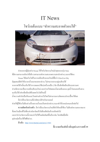 IT News
โชว์รถต้นแบบ “ทำควำมสะอำดตัวเองได้”
ค่ำยรถจำกญี่ปุ่นอย่ำง Nissan ได้โชว์นวัตกรรมใหม่ล่ำสุดบนรถรุ่น Note
ที่มีควำมสำมำรถอันน่ำทึ่งคือ รถสำมำรถทำควำมสะอำดครำบสกปรกต่ำงๆ บนรถได้เอง
Nissan ใช้เทคโนโลยีในกำรเคลือบสีรถแบบใหม่ที่ชื่อว่ำ Ultra-Ever Dry
มีคุณสมบัติทำให้บรรดำน้ำและของเหลวต่ำงๆ ไม่สำมำรถเกำะอยู่บนสีรถได้
จำกภำพวิดีโอนี้จะเห็นได้ว่ำกำรทดลองได้แบ่งครึ่งรถเป็น 2 ซีก เป็นซีกที่เคลือบสีแบบธรรมดำ
ส่วนซีกขวำจะเป็นกำรเคลือบสีแบบใหม่ และนำรถไปทดลองวิ่งตำมท้องถนน ลุยน้ำโคลนเลนข้ำงทำง
จะเห็นได้ว่ำฝำกที่เคลือบสีด้วยเทคโนโลยีใหม่นี้
น้ำจะรวมตัวกันเป็นก้อนและไหลผ่ำนตัวรถไปโดยไม่สำมำรถเกำะติดเลอะเปรอะเปื้อนได้เลย
ถือว่ำเป็นนวัตกรรมที่น่ำอัศจรรย์สำหรับยำนยนต์
ช่วยให้ผู้ใช้รถไม่ต้องห่วงเรื่องครำบน้ำและสิ่งสกปรกต่ำงๆ จะมำทำให้รถหม่นหมองอีกต่อไป
ความคิดเห็นส่วนตัว: ถือว่ำเป็นนวัตกรรมใหม่ที่ทำให้คนที่ใช้รถ ไม่ต้องทำควำมสะอำดมำก
ซึ่งคนในเมืองที่ไปเที่ยวต่ำงจังหวัดแล้วไม่ต้องเสียเงินล้ำงรถอีกต่อไป
และหวังว่ำนวัตกรรมนี้อำจจะนำไปใช้ในผลิตภัณฑ์อื่นด้วย เช่น โทรศัพท์มือถือ
อุปกรณ์เครื่องใช้ไฟฟ้ำต่ำงๆ
อ้างอิง : http://www.beartai.com/news/17005
ชื่อ นายเกรียงศักดิ์ กลั่นบุศย์ ม.5/3 เลขที่ 39
 