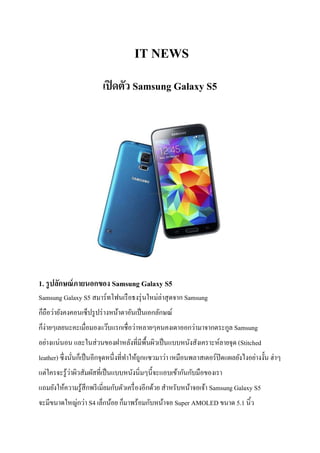 IT NEWS
เปิดตัว Samsung Galaxy S5
1. รูปลักษณ์ภายนอกของ Samsung Galaxy S5
Samsung Galaxy S5 สมาร์ทโฟนเรือธงรุ่นใหม่ล่าสุดจาก Samsung
ก็ถือว่ายังคงคอนเซ็ปรูปร่างหน้าตาอันเป็นเอกลักษณ์
ก็ง่ายๆเลยนะคะเมื่อมองแว๊บแรกเชื่อว่าหลายๆคนคงเดาออกว่ามาจากตระกูล Samsung
อย่างแน่นอน และในส่วนของฝาหลังที่มีพื้นผิวเป็นแบบหนังสังเคราะห์ลายจุด (Stitched
leather) ซึ่งนั่นก็เป็นอีกจุดหนึ่งที่ทาให้ถูกแซวมาว่า เหมือนพลาสเตอร์ปิดแผลยังไงอย่างงั้น ฮ่าๆ
แต่ใครจะรู้ว่าผิวสัมผัสที่เป็นแบบหนังนิ่มๆนี้จะแอบเข้ากันกับมือของเรา
แถมยังให้ความรู้สึกพรีเมี่ยมกับตัวเครื่องอีกด้วย สาหรับหน้าจอเจ้า Samsung Galaxy S5
จะมีขนาดใหญ่กว่า S4 เล็กน้อย ก็มาพร้อมกับหน้าจอ Super AMOLED ขนาด 5.1 นิ้ว
 