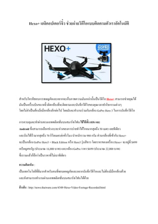 Hexo+ เฮลิคอปเตอร์จิ๋ว ช่วยถ่ายวิดีโอแบบติดตามตัวเราอัตโนมัติ
สำหรับใครทีชอบกำรพจญภัยและอยำกจะเก็บภำพควำมมันเหล่ำนั้นเป็นวิดีโอ Hexo+ สำมำรถช่วยคุณได้
มันเป็นเครื่องบินขนำดจิ๋วติดกล้องที่จะติดตำมและบันทึกวิดีโอของคุณเวลำทำกิจกรรมต่ำงๆ
โดยไม่จำเป็นต้องง้อมือกล้องอีกต่อไป โดยมันจะทำงำนร่วมกับกล้อง GoPro Hero 3 ในกำรบันทึกวิดีโอ
กำรควบคุมจะทำผ่ำนทำงแอพพลิเคชั่นบนสมำร์ทโฟน ใช้ได้ทั้ง iOS และ
Android ซึ่งสำมำรถเลือกช่วงระยะห่ำงของกำรถ่ำยทำได้ไกลมำกสุดถึง 50 เมตร เลยทีเดียว
และบินได้เร็วมำกสุดถึง 70 กิโลเมตรต่อชั่วโมง นำหนักรวม 980 กรัม ส่วนกล้องที่เข้ำกับ Hexo+
จะเป็นกล้อง GoPro Hero3 + Black Edition หรือ Hero3 รุ่นสีขำว โดยรำคำของเครื่อง Hexo+ จะอยู่ที่ $499
เหรียญสหรัฐ (ประมำณ 16,000 บำท) และกล้อง GoPro รำคำ $699 (ประมำณ 22,000 บำท)
ซึ่งรวมแล้วก็ถือว่ำเป็นรำคำที่ไม่เบำทีเดียว
ความคิดเห็น :
เป็นเทคโนโลยีที่ดีมำกสำหรับคนที่ชอบผจญภัยและอยำกบันทึกวีดีโอและไม่ต้องมีมือกล้องด้วย
และยังสำมำรถทำงำนผ่ำนแอพพลิเคชั่นบนสมำร์ทโฟนได้ด้วย
อ้างอิง : http://news.thaiware.com/4348-Hexo-Video-Footage-Recorded.html
 