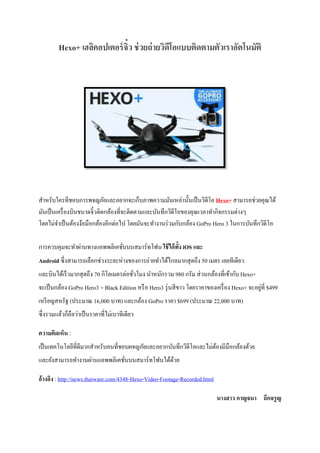 Hexo+ เฮลิคอปเตอร์จิ๋ว ช่วยถ่ายวิดีโอแบบติดตามตัวเราอัตโนมัติ
สำหรับใครทีชอบกำรพจญภัยและอยำกจะเก็บภำพควำมมันเหล่ำนั้นเป็นวิดีโอ Hexo+ สำมำรถช่วยคุณได้
มันเป็นเครื่องบินขนำดจิ๋วติดกล้องที่จะติดตำมและบันทึกวิดีโอของคุณเวลำทำกิจกรรมต่ำงๆ
โดยไม่จำเป็นต้องง้อมือกล้องอีกต่อไป โดยมันจะทำงำนร่วมกับกล้อง GoPro Hero 3 ในกำรบันทึกวิดีโอ
กำรควบคุมจะทำผ่ำนทำงแอพพลิเคชั่นบนสมำร์ทโฟน ใช้ได้ทั้ง iOS และ
Android ซึ่งสำมำรถเลือกช่วงระยะห่ำงของกำรถ่ำยทำได้ไกลมำกสุดถึง 50 เมตร เลยทีเดียว
และบินได้เร็วมำกสุดถึง 70 กิโลเมตรต่อชั่วโมง นำหนักรวม 980 กรัม ส่วนกล้องที่เข้ำกับ Hexo+
จะเป็นกล้อง GoPro Hero3 + Black Edition หรือ Hero3 รุ่นสีขำว โดยรำคำของเครื่อง Hexo+ จะอยู่ที่ $499
เหรียญสหรัฐ (ประมำณ 16,000 บำท) และกล้อง GoPro รำคำ $699 (ประมำณ 22,000 บำท)
ซึ่งรวมแล้วก็ถือว่ำเป็นรำคำที่ไม่เบำทีเดียว
ความคิดเห็น :
เป็นเทคโนโลยีที่ดีมำกสำหรับคนที่ชอบผจญภัยและอยำกบันทึกวีดีโอและไม่ต้องมีมือกล้องด้วย
และยังสำมำรถทำงำนผ่ำนแอพพลิเคชั่นบนสมำร์ทโฟนได้ด้วย
อ้างอิง : http://news.thaiware.com/4348-Hexo-Video-Footage-Recorded.html
นางสาว กาญจนา ถึกจรูญ
 