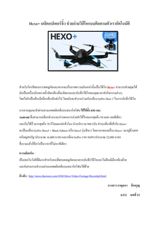 Hexo+ เฮลิคอปเตอร์จิ๋ว ช่วยถ่ายวิดีโอแบบติดตามตัวเราอัตโนมัติ
สำหรับใครทีชอบกำรพจญภัยและอยำกจะเก็บภำพควำมมันเหล่ำนั้นเป็นวิดีโอ Hexo+ สำมำรถช่วยคุณได้
มันเป็นเครื่องบินขนำดจิ๋วติดกล้องที่จะติดตำมและบันทึกวิดีโอของคุณเวลำทำกิจกรรมต่ำงๆ
โดยไม่จำเป็นต้องง้อมือกล้องอีกต่อไป โดยมันจะทำงำนร่วมกับกล้อง GoPro Hero 3 ในกำรบันทึกวิดีโอ
กำรควบคุมจะทำผ่ำนทำงแอพพลิเคชั่นบนสมำร์ทโฟน ใช้ได้ทั้ง iOS และ
Android ซึ่งสำมำรถเลือกช่วงระยะห่ำงของกำรถ่ำยทำได้ไกลมำกสุดถึง 50 เมตร เลยทีเดียว
และบินได้เร็วมำกสุดถึง 70 กิโลเมตรต่อชั่วโมง นำหนักรวม 980 กรัม ส่วนกล้องที่เข้ำกับ Hexo+
จะเป็นกล้อง GoPro Hero3 + Black Edition หรือ Hero3 รุ่นสีขำว โดยรำคำของเครื่อง Hexo+ จะอยู่ที่ $499
เหรียญสหรัฐ (ประมำณ 16,000 บำท) และกล้อง GoPro รำคำ $699 (ประมำณ 22,000 บำท)
ซึ่งรวมแล้วก็ถือว่ำเป็นรำคำที่ไม่เบำทีเดียว
ความคิดเห็น :
เป็นเทคโนโลยีที่ดีมำกสำหรับคนที่ชอบผจญภัยและอยำกบันทึกวีดีโอและไม่ต้องมีมือกล้องด้วย
และยังสำมำรถทำงำนผ่ำนแอพพลิเคชั่นบนสมำร์ทโฟนได้ด้วย
อ้างอิง : http://news.thaiware.com/4348-Hexo-Video-Footage-Recorded.html
นางสาว กาญจนา ถึกจรูญ
ม.5/2 เลขที่ 23
 