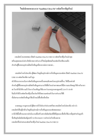 แซนดิสก์ (SANDISK) เปิดตัว SanDisk Ultra Fit USB 3.0 แฟลชไดรฟ์รุ่นใหม่ล่าสุด
พร้อมสุดยอดแห่งประสิทธิภาพการทางาน ดีไซน์สุดพิเศษด้วยแฟลชไดรฟ์ขนาดเล็ก
สาหรับผู้ชื่นชอบอุปกรณ์จัดเก็บข้อมูลที่สะดวกต่อการพกพา...
แซนดิสก์ คอร์เปอเรชั่น ผู้พัฒนาโซลูชั่นอุปกรณ์การเก็บข้อมูลแบบแฟลช เปิดตัว SanDisk Ultra Fit
USB 3.0 แฟลชไดรฟ์ความเร็วสูง
ทาให้สามารถรองรับการจัดเก็บข้อมูลจากเครื่องคอมพิวเตอร์และอุปกรณ์อื่นๆ ได้เป็นอย่างดี
สาหรับผู้ที่ชื่นชอบอุปกรณ์จัดเก็บข้อมูลสามารถใช้เพื่อโอนถ่ายภาพยนตร์ที่มีความละเอียดสูงได้ภายในเวลา
40 วินาที ซึ่งให้ความเร็วในการโอนข้อมูลได้มากกว่ามาตรฐานของยูเอสบี 2.0 กว่า 10 เท่า
จึงมั่นใจได้ว่าแฟลชไดรฟ์รุ่นนี้จะช่วยให้เกิดความคล่องตัวในการทางานได้ดี
ทั้งยังสามารถจัดเก็บข้อมูลได้แม้ว่าจะมีพื้นที่เหลือน้อย
นายเจษฎา ภวภูตานนท์ ผู้จัดการทั่วไปประจาประเทศไทย แซนดิสก์ คอร์เปอเรชั่น กล่าวว่า
แซนดิสก์เป็นผู้นาด้านโซลูชั่นอุปกรณ์การเก็บข้อมูลแบบแฟลชตลอดมา
เราจึงได้ตั้งเป้ าหมายการดาเนินงานเพื่อสร้างสรรค์ผลิตภัณฑ์ที่ดีที่สุดและเชื่อถือได้มากที่สุดสาหรับลูกค้า
ซึ่งปัจจุบันมีผลิตภัณฑ์ยูเอสบี 3.0 จานวนมาก วางจาหน่ายในท้องตลาด
แซนดิสก์จึงนาเสนอแฟลชไดรฟ์รุ่นใหม่ SanDisk Ultra Fit USB 3.0
ไซส์เล็กพกพาสะดวก 'SanDisk Ultra Fit' แฟลชไดรฟ์ ยุคใหม่
 
