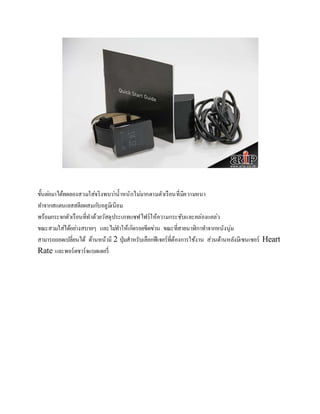 ขั้นตอ่มาได้ทดลองสวมใส่จริงพบวา่น้าหนักไมม่ากตามตัวเรือนที่มีความหนา 
ทา จากสแตนเลสสตีลผสมกบัอลูมิเนียม 
พร้อมกระจกตัวเรือนที่ทาด้วยวัสดุประเภทแซฟไฟร์ให้ความกระชับและคล่องแคล่ว 
ขณะสวมใส่ได้อยา่งสบายๆ และไมท่า ให้เกิดรอยขีดขว่น ขณะที่สายนาฬิกาทา จากหนังนุ่ม 
สามารถถอดเปลี่ยนได้ ด้านหน้ามี 2 ปุ่มสาหรับเลือกฟีเจอร์ที่ต้องการใช้งาน ส่วนด้านหลังมีเซนเซอร์ Heart 
Rate และพอร์ตชาร์จแบตเตอรี่ 
 