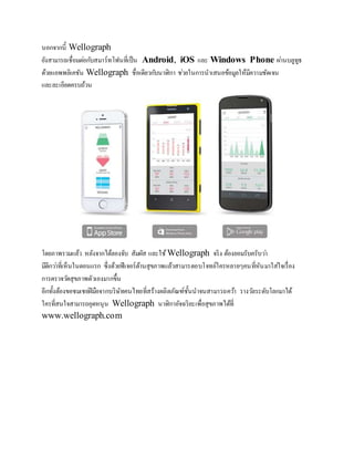 นอกจากนี้ Wellograph 
ยังสามารถเชื่อมตอ่กบัสมาร์ทโฟนที่เป็น Android, iOS และ Windows Phone ผา่นบลูทูธ 
ด้วยแอพพลิเคชัน Wellograph ชื่อเดียวกบันาฬิกา ชว่ยในการนาเสนอข้อมูลให้มีความชัดเจน 
และละเอียดครบถ้วน 
โดยภาพรวมแล้ว หลังจากได้ลองจับ สัมผัส และใช้ Wellograph จริง ต้องยอมรับครับวา่ 
มีดีกวา่ที่เห็นในตอนแรก ซึ่งด้วยฟีเจอร์ด้านสุขภาพแล้วสามารตอบโจทย์ใครหลายๆคนที่หันมาใส่ใจเรื่อง 
การตรวจวดัสุขภาพตัวเองมากขึ้น 
อีกทั้งต้องขอชมเชยฝีมือจากบริษัทคนไทยที่สร้างผลิตภัณฑ์ชั้นนาจนสามารถควา้ รางวลัระดับโลกมาได้ 
ใครที่สนใจสามารถอุดหนุน Wellograph นาฬิกาอัจฉริยะเพื่อสุขภาพได้ที่ 
www.wellograph.com 
