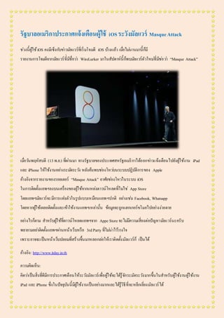 รัฐบาลอเมริกาประกาศแจ้งเตือนผู้ใช้ iOSระวังมัลแวร์ MasqueAttack
ช่วงนี้ผู้ใช้iOS คงมีเซ็งกับข่าวมัลแวร์ที่เริ่มโจมตี iOS บ้างแล้ว เมื่อไม่นานมานี้ก็มี
รายงานการโจมตีจากมัลแวร์ที่่มีชื่อว่า WireLurker มาในสัปดาห์นี้ก็พบมัลแวร์ตัวใหม่ที่มีช่อว่า “Masque Attack”
เมื่อวันพฤหัสบดี (13พ.ย.) ที่ผ่านมา ทางรัฐบาลของประเทศสหรัฐอเมริกาได้ออกข่าวแจ้งเตือนไปยังผู้ใช้งาน iPad
และ iPhone ให้ใช้งานอย่างระมัดระวัง หลังค้นพบช่องโหว่บนระบบปฏิบัติการของ Apple
อ้างอิงจากรายงานของรอยเตอร์ “Masque Attack” อาศัยช่องโหว่ในระบบ iOS
ในการติดตั้งแอพฯลงบนเครื่องของผู้ใช้จากแหล่งดาวน์โหลดที่ไม่ใช่ App Store
โดยแอพฯมัลแวร์จะมีการแฝงตัวในรูปแบบเหมือนแอพฯปกติ อย่างเช่น Facebook, Whatsapp
โดยหากผู้ใช้เผลอติดตั้งและเข้าใช้งานแอพฯเหล่านั้น ข้อมูลจะถูกแฮกเกอร์ขโมยไปอย่างง่ายดาย
อย่างไรก็ตาม สาหรับผู้ใช้ที่ดาวน์โหลดแอพฯจาก Appe Storeจะไม่มีความเสี่ยงต่อปัญหามัลแวร์นะครับ
พยายามอย่าติดตั้งแอพฯผ่านหน้าเว็บหรือ 3rdParty ที่ไม่น่าไว้วางใจ
เพราะอาจจะเป็นหน้าเว็บปลอมที่สร้างขึ้นมาหลอกล่อให้เราติดตั้งมัลแวร์ก็ เป็นได้
อ้างอิง: http://www.itday.in.th
ความคิดเห็น:
คิดว่าเป็นสิ่งที่ดีมีการประกาศเตือนให้ระวังมัลแวร์เพื่อผู้ใช้จะได้รู้จักระมัดระวังมากขึ้นในสาหรับผู้ใช้งานผู้ใช้งาน
iPad และ iPhone ซึ่งในปัจจุบันนี้มีผู้ใช้งานเป็นอย่างมากและได้รู้วิธีที่จะหลีกเลี่ยงมัลแวร์ได้
 
