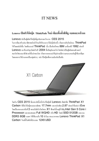 IT NEWS
Lenovo เปิดตัวโน๊ตบุ๊ค ThinkPads ใหม่ เฉียบขึ้นทั้งซีพียู แบตและหน้าจอ
Lenovo ยังเป็นผู้ผลิตโน๊ตบุ๊คที่ถูกจับตามองในงาน CES 2015
ในการที่จะสร้างประวัติศาสตร์หน้าใหม่ให้กับวงการโน๊ตบุ๊คอีกครั้ง ด้วยการปรับไลน์ของ ThinkPad
ให้โดดเด่นยิ่งขึ้น โดยที่แบรนด์ ThinkPad นั้น เป็นสินค้าของ IBM มาตั้งแต่ปี 1992 ก่อนที่
Lenovo จะเข้ามาทาธุรกิจต่อในปี 2004 ซึ่งปัจจุบันเลอโนโวยังจัดว่าเป็นผู้ผลิตคอมพิวเตอร์
สมาร์ทโฟนและเซิร์ฟเวอร์ชั้นนาของโลก ด้วยการออกแบบให้อุปกรณ์มีความเหมาะสมกับผู้ใช้มากที่สุด
โดยแยกการใช้งานออกเป็นกลุ่มต่างๆ เช่นโน๊ตบุ๊คเพื่อความบันเทิงเป็นต้น
โดยใน CES 2015 ที่ลาสเวกัสนี้หนึ่งในโน๊ตบุ๊คที่ Lenovo เปิดตัวคือ ThinkPad X1
Carbon ที่เป็นโน๊ตบุ๊คแบบบางพิเศษ 17.7mm และหนักเพียง 2.87 ปอนด์ ชื่อเล่นว่า Eve
โดยเป็นเจนเนอเรชั่นที่ 3 ของบริษัทในไลน์ของ X1 ฟีเจอร์นั้นอยู่ที่ ซีพียู Intel Gen 5 Core i
Processor และจอแสดงผล Full WQHD หรือ HD โดยมี SSD 512GB และแรม
DDR3 8GB แบตฯ ใช้ได้นานถึง 10 ชั่วโมง สนนราคาของ Lenovo ThinkPad X1
Carbon ใหม่นี้เริ่มต้นที่ประมาณ 1249 USD
 