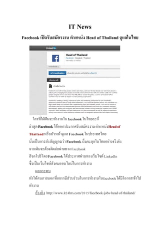 IT News
Facebook เปิดรับสมัครงาน ตาแหน่ง Head of Thailand ดูแลในไทย
ใครที่ใฝ่ฝันจะทำงำนในfacebookในไทยละก็
ล่ำสุดFacebookได้ออกประกำศรับสมัครงำนตำแหน่งHeadof
Thailandหรือหัวหน้ำดูแลFacebookในประเทศไทย
นั่นเป็นกำรส่งสัญญำณว่ำFacebookเริ่มจะลุยในไทยอย่ำงจริงจัง
จำกเดิมจะต้องติดต่อผ่ำนทำง Facebook
สิงคโปร์โดยFacebookได้ประกำศผ่ำนทำงเว็บไซต์LinkedIn
ซึ่งเป็นเว็บไซต์สังคมออนไลน์ในกำรทำงำน
ผลกระทบ
ทำให้คนภำยนอกที่อยำกมีส่วนร่วมในกำรทำงำนในfacebookได้มีโอกำสเข้ำไป
ทำงำน
อ้ำงอิง http://www.it24hrs.com/2015/facebook-jobs-head-of-thailand/
 