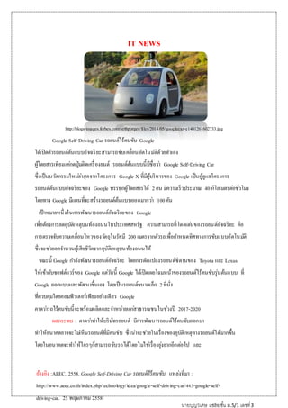 IT NEWS
http://blogs-images.forbes.com/sethporges/files/2014/05/googlecar-e1401261602733.jpg
Google Self-Driving Car รถยนต์ไร้คนขับ Google
ได้เปิดตัวรถยนต์ต้นแบบอัจฉริยะสามารถขับเคลื่อนอัตโนมัติด้วยตัวเอง
ผู้โดยสารเพียงแค่กดปุ่มติดเครื่องยนต์ รถยนต์ต้นแบบนี้มีชื่อว่า Google Self-Driving Car
ซึ่งเป็นนวัตกรรมใหม่ล่าสุดจากโครงการ Google X ที่มีผู้บริหารของ Google เป็นผู้ดูแลโครงการ
รถยนต์ต้นแบบอัจฉริยะของ Google บรรทุกผู้โดยสารได้ 2คน มีความเร็วประมาณ 40 กิโลเมตรต่อชั่วโมง
โดยทาง Google มีแผนที่จะสร้างรถยนต์ต้นแบบออกมากว่า 100คัน
เป้าหมายหนึ่งในการพัฒนารถยนต์อัจฉริยะของ Google
เพื่อต้องการลดอุบัติเหตุบนท้องถนนในประเทศสหรัฐ ความสามารถที่โดดเด่นของรถยนต์อัจฉริยะ คือ
การตรวจจับความเคลื่อนไหวของวัตถุในรัศมี 200 เมตรจากตัวรถเพื่อกาหนดทิศทางการขับแบบอัตโนมัติ
ซึ่งจะช่วยลดจานวนผู้เสียชีวิตจากอุบัติเหตุบนท้องถนนได้
ขณะนี้ Google กาลังพัฒนารถยนต์อัจฉริยะ โดยการดัดแปลงรถยนต์ซีดานของ Toyota และ Lexus
ให้เข้ากับซอฟต์แวร์ของ Google แต่วันนี้ Google ได้เปิดเผยโฉมหน้าของรถยนต์ไร้คนขับรุ่นต้นแบบ ที่
Google ออกแบบและพัฒนาขึ้นเอง โดยเป็นรถยนต์ขนาดเล็ก 2ที่นั่ง
ที่ควบคุมโดยคอมพิวเตอร์เพียงอย่างเดียว Google
คาดว่ารถไร้คนขับนี้จะพร้อมผลิตและจาหน่ายแก่สาธารณชนในช่วงปี 2017-2020
ผลกระทบ : คาดว่าทาให้บริษัทรถยนต์ มีการพัฒนารถยนต์ไร้คนขับออกมา
ทาให้อนาคตอาจจะไม่เห็นรถยนต์ที่มีคนขับ ซึ่งน่าจะช่วยในเรื่องของอุบัติเหตุทางรถยนต์ได้มากขึ้น
โดยในอนาคตจะทาให้ใครๆก็สามารถขับรถได้โดยไม่ใช่เรื่องยุ่งยากอีกต่อไป และ
อ้างอิง :AEEC. 2558. Google Self-Driving Car รถยนต์ไร้คนขับ. แหล่งที่มา :
http://www.aeec.co.th/index.php/technology/idea/google-self-driving-car/463-google-self-
driving-car. 25 พฤษภาคม 2558
นายบุญวิเศษ แซ่ฮ้อชั้น ม.5/1 เลขที่3
 