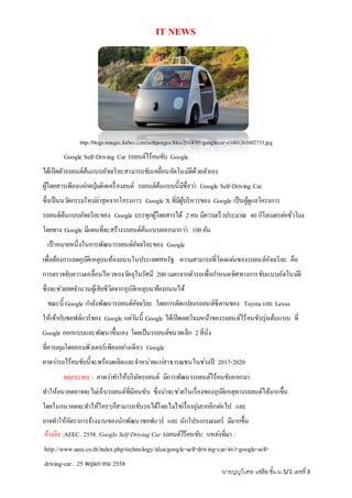 IT NEWS
http://blogs-images.forbes.com/sethporges/files/2014/05/googlecar-e1401261602733.jpg
Google Self-Driving Car รถยนต์ไร้คนขับ Google
ได้เปิดตัวรถยนต์ต้นแบบอัจฉริยะสามารถขับเคลื่อนอัตโนมัติด้วยตัวเอง
ผู้โดยสารเพียงแค่กดปุ่มติดเครื่องยนต์ รถยนต์ต้นแบบนี้มีชื่อว่า Google Self-Driving Car
ซึ่งเป็นนวัตกรรมใหม่ล่าสุดจากโครงการ Google X ที่มีผู้บริหารของ Google เป็นผู้ดูแลโครงการ
รถยนต์ต้นแบบอัจฉริยะของ Google บรรทุกผู้โดยสารได้ 2คน มีความเร็วประมาณ 40 กิโลเมตรต่อชั่วโมง
โดยทาง Google มีแผนที่จะสร้างรถยนต์ต้นแบบออกมากว่า 100คัน
เป้าหมายหนึ่งในการพัฒนารถยนต์อัจฉริยะของ Google
เพื่อต้องการลดอุบัติเหตุบนท้องถนนในประเทศสหรัฐ ความสามารถที่โดดเด่นของรถยนต์อัจฉริยะ คือ
การตรวจจับความเคลื่อนไหวของวัตถุในรัศมี 200 เมตรจากตัวรถเพื่อกาหนดทิศทางการขับแบบอัตโนมัติ
ซึ่งจะช่วยลดจานวนผู้เสียชีวิตจากอุบัติเหตุบนท้องถนนได้
ขณะนี้ Google กาลังพัฒนารถยนต์อัจฉริยะ โดยการดัดแปลงรถยนต์ซีดานของ Toyota และ Lexus
ให้เข้ากับซอฟต์แวร์ของ Google แต่วันนี้ Google ได้เปิดเผยโฉมหน้าของรถยนต์ไร้คนขับรุ่นต้นแบบ ที่
Google ออกแบบและพัฒนาขึ้นเอง โดยเป็นรถยนต์ขนาดเล็ก 2ที่นั่ง
ที่ควบคุมโดยคอมพิวเตอร์เพียงอย่างเดียว Google
คาดว่ารถไร้คนขับนี้จะพร้อมผลิตและจาหน่ายแก่สาธารณชนในช่วงปี 2017-2020
ผลกระทบ : คาดว่าทาให้บริษัทรถยนต์ มีการพัฒนารถยนต์ไร้คนขับออกมา
ทาให้อนาคตอาจจะไม่เห็นรถยนต์ที่มีคนขับ ซึ่งน่าจะช่วยในเรื่องของอุบัติเหตุทางรถยนต์ได้มากขึ้น
โดยในอนาคตจะทาให้ใครๆก็สามารถขับรถได้โดยไม่ใช่เรื่องยุ่งยากอีกต่อไป และ
อาจทาให้อัตราการจ้างงานของนักพัฒนาซอฟแวร์ และ นักโปรแกรมเมอร์ มีมากขึ้น
และเงินเดือนที่สูงขึ้นด้วยอ้างอิง :AEEC. 2558. Google Self-Driving Car รถยนต์ไร้คนขับ. แหล่งที่มา :
http://www.aeec.co.th/index.php/technology/idea/google-self-driving-car/463-google-self-
driving-car. 25 พฤษภาคม 2558
นายบุญวิเศษ แซ่ฮ้อชั้น ม.5/1 เลขที่3
 