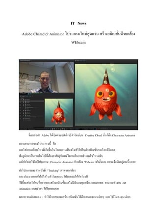 IT News
Adobe Character Animator โปรแกรมใหม่สุดแจ่ม สร้างอนิเมชั่นด้วยกล้อง
WEbcam
ที่ลาสเวกัส Adobe ได้เปิดตัวซอฟท์แวร์ตัวใหม่บน Creative Cloud นั่นก็คือ Chraracter Animator
ความสามารถของโปรแกรมนี้ คือ
การใส่การเคลื่อนไหวที่เกิดขึ้นในโลกความเป็นจริงเข้าไปในตัวอนิเมชั่นบนโลกดิจิตอล
ฟังดูน่าจะเป็นเทคโนโลยีที่ต้องอาศัยอุปกรณ์ไฮเทคในการทางานใช่ไหมครับ
แต่เปล่าเลยใช้แค่โปรแกรม Chraracter Animator กับกล้อง Webcam เท่านั้นเอง ความเจ๋งมันอยู่ตรงนี้แหละ
ตัวโปรแกรมจะทาหน้าที่ "Tracking" ภาพจากกล้อง
และประมวลผลเข้าไปใส่ในตัวโมเดลบนโปรแกรมให้อัตโนมัติ
วิธีนี้จะช่วยให้คนที่อยากลองสร้างอนิเมชั่นแต่ไม่มีเงินลงทุนหรือเวลามากพอ สามารถทางาน 3D
Animation แบบง่ายๆ ได้โดยสะดวก
ผลกระทบต่อตนเอง : ทาให้เราสามารถสร้างอนิเมชั่นได้ด้วยตนเองแบบง่ายๆ และใช้เงินลงทุนม่มาก
 