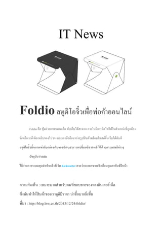 IT News
Foldioสตูดิโอจิ๋วเพื่อพ่อค้าออนไลน์
Foldio คือ ซุ้มถ่ายภาพขนาดเล็ก พับเก็บได้สะดวก ภายในมีการติดไฟให้ในตาแหน่งที่ถูกต้อง
ที่เหลือเราก็เพียงหยิบของไปวาง และเอามือถือมาถ่ายรูปสินค้าพร้อมโพสต์ขึ้นเว็บได้ทันที
สตูดิโอจิ๋วนี้ขนาดเท่ากับกล่องเก็บของเล็กๆ สามารถเปลี่ยนสีฉากหลังได้ด้วยกระดาษสีต่างๆ
ปัจจุบัน Foldio
ได้ผ่านการระดมทุนสาเร็จแล้วที่เว็บ Kickstarter คาดว่าจะออกขายจริงเดือนกุมภาพันธ์ปีหน้า
ความคิดเห็น : เหมาะมากสาหรับคนที่ชอบขายของทางอินเตอร์เน็ต
ซึ่งมันทาให้สินค้าของเราดูดีมีราคา น่าซื้อมากยิ่งขึ้น
ที่มา : http://blog.lnw.co.th/2013/12/24/foldio/
 