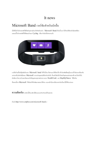 It news
Microsoft Band เวอร์ชันสำหรับนักปั่น
เมื่อปีที่แล้วไมโครซอฟท์ได้เปิดตัวอุปกรณ์สวมใส่อัจฉริยะอย่ำง Microsoft Band เป็นครั้งแรก ซึ่งก็ขำยได้ค่อนข้ำงดีเลยทีเดียว
มำตอนนี้ไมโครซอฟท์ก็ได้อัพเดตโหมด Cycling เพื่อเอำใจนักปั่นจักรยำนแล้ว
เวอร์ชันใหม่นี้จะมีปุ่มลัดเล็กๆจำก Microsoft band ให้ใช้ เมื่อเรำไม่สำมำรถใช้เสียงได้ หรือโทรศัพท์ติดอยู่ในกระเป๋ำไม่สะดวกที่จะหยิบ
นอกจำกที่นำฬิกำข้อมือของ Microsoft จะรองรับคุณสมบัติสำหรับนักปั่น ตั้งแต่เริ่มต้นปั่นไปจนถึงจุดหมำยปลำยทำงที่เรำจะไปแล้วนั้น
ยังเพิ่มกำรวิเครำะห์รำยละเอียดและเก็บข้อมูลของสุขภำพผ่ำนทำงแอพ HealthVault และ MapMyFitness ได้อีกด้วย
ซึ่งตอนนี้ทำง Microsoft ได้ปล่อยให้นักพัฒนำทดลองใช้ก่อน และคงอีกไม่นำนที่พวกเหล่ำนักปั่นจะได้ใช้กันแน่นอน
ความคิดเห็น นำฬิกำนี้เป็นนำฬิกำที่ดีเหมำะมำกสำหรับคนที่รักสุขภำพ
อ้ำงอิง http://www.aripfan.com/microsoft-band-2/
 