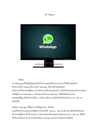 IT News
มาแล้วว WhatsApp เวอร์ชั่น Desktop เล่น WhatsApp บนคอมได้ง่ายๆ
สะดวกสบายสุดๆ
WhatsApp ก็ได้ฤกษ์ปล่อยตัวติดตั้งโปรแกรมอย่างเป็นทางการออกมาให้ได้โหลดกันแล้ว
สาหรับเวอร์ชั่น Desktop ที่สามารถเล่น WhatsApp ได้บนเครื่องคอมพิวเตอร์
โดยก่อนหน้านี้หลายคนที่ต้องการจะเล่นผ่านทางเครื่องคอมพิวเตอร์ จะต้องใช้งานผ่านทางเว็บเบราว์เซอร์ต
ามที่อยู่ลิงค์ web.whatsapp.com หรือเล่นบนโปรแกรม Bluestacks แต่ก็ยังไม่ค่อยสะดวกนัก
และมักจะมีปัญหาติดขัดในการใช้งาน รวมถึงการไม่สามารถล็อคอินเข้าผ่านเครื่องในระบบ Mac OS
อยู่บ่อยครั้ง
ล่าสุดทาง WhatsApp ก็ได้ทาการแก้ไขปัญหาต่างๆ เรียบร้อย
และพร้อมใช้งานบนทุกระบบปฏิบัติการไม่ว่าจะเป็น Windows , Mac OS ซึ่งหลังจากติดตั้งเรียบร้อยแล้ว
 