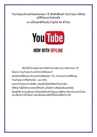 YouTube ประเทศไทยครบรอบ 1 ปี เปิดตัวฟีเจอร์ YouTube Offline
ดูวิดีโอแบบไม่ต่อเน็ต
ดาวน์โหลดวิดีโอเก็บไว้ดูได้ 48 ชั่วโมง
เมื่อวันที่ 25 พฤษภาคม 2558 YouTube ประกาศครบรอบ 1 ปี
โดยทาง YouTube ประเทศไทยได้เปิดเผยว่า
ตลอดช่วงปีที่ผ่านมาประเทศไทยติดอันดับ 1 ใน 10 ของประเทศที่มีคนดู
YouTube มากที่สุดในโลก และ 50%
ของการรับชมมาจากมือถือ พร้อมทั้งเปิดตัวฟีเจอร์YouTube
Offline ให้ผู้ใช้สามารถชมวิดีโอได้ แม้ไม่มีการเชื่อมต่ออินเทอร์เน็ต
โดยผู้ใช้สามารถเลือกดาวน์โหลดวิดีโอเก็บไว้ดูแบบ Offline ได้ภายใน 48 ชั่วโมง
และเลือกดาวน์โหลดความละเอียดของคลิปวิดีโอตามที่ต้องการได้
 