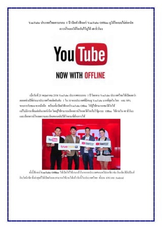 YouTube ประเทศไทยครบรอบ 1 ปี เปิดตัวฟีเจอร์ YouTube Offlineดูวิดีโอแบบไม่ต่อเน็ต
ดาวน์โหลดวิดีโอเก็บไว้ดูได้ 48ชั่วโมง
เมื่อวันที่25 พฤษภาคม 2558 YouTube ประกาศครบรอบ 1ปี โดยทาง YouTube ประเทศไทยได้เปิดเผยว่า
ตลอดช่วงปีที่ผ่านมาประเทศไทยติดอันดับ 1 ใน10ของประเทศที่มีคนดู YouTube มากที่สุดในโลก และ 50%
ของการรับชมมาจากมือถือ พร้อมทั้งเปิดตัวฟีเจอร์YouTube Offline ให้ผู้ใช้สามารถชมวิดีโอได้
แม้ไม่มีการเชื่อมต่ออินเทอร์เน็ตโดยผู้ใช้สามารถเลือกดาวน์โหลดวิดีโอเก็บไว้ดูแบบ Offline ได้ภายใน48ชั่วโมง
และเลือกดาวน์โหลดความละเอียดของคลิปวิดีโอตามที่ต้องการได้
ทั้งนี้ฟีเจอร์YouTube Offline ได้เปิดให้ใช้งานแล้วในหลายประเทศของทวีปเอเชียเช่น อินเดียฟิลิปปินส์
อินโดนีเซียซึ่งล่าสุดก็ได้เปิดตัวและสามารถใช้งานได้แล้ววันนี้ในประเทศไทย ทั้งบน iOS และ Android
 