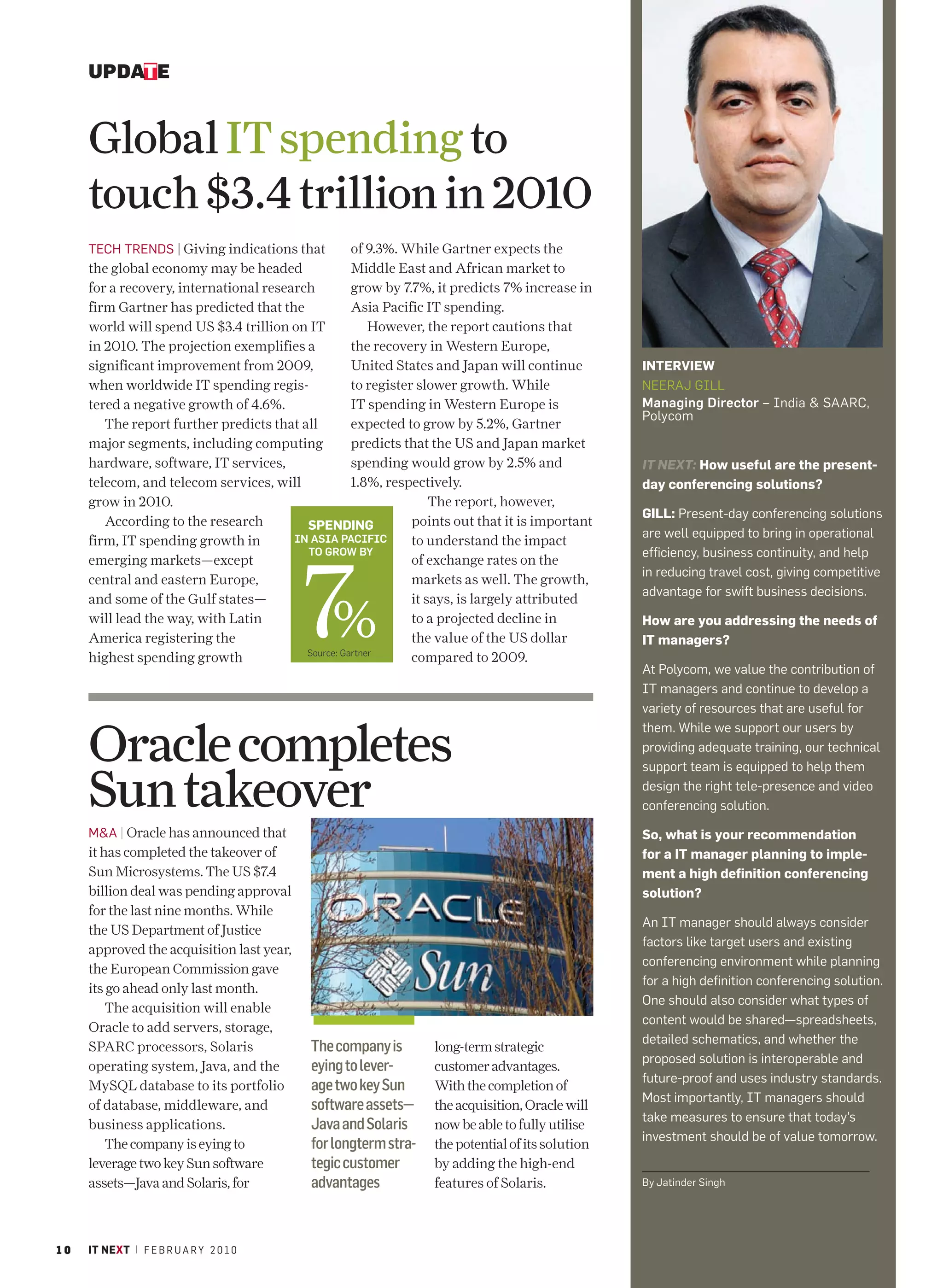 UPDATE


     Global IT spending to
     touch $3.4 trillion in 2010
     TECH TRENDS | Giving indications that          of 9.3%. While Gartner expects the
     the global economy may be headed               Middle East and African market to
     for a recovery, international research         grow by 7.7%, it predicts 7% increase in
     firm Gartner has predicted that the            Asia Pacific IT spending.
     world will spend US $3.4 trillion on IT            However, the report cautions that
     in 2010. The projection exemplifies a          the recovery in Western Europe,
     significant improvement from 2009,             United States and Japan will continue         INTERVIEW
     when worldwide IT spending regis-              to register slower growth. While              NEERAJ GILL
     tered a negative growth of 4.6%.               IT spending in Western Europe is              Managing Director – India & SAARC,
                                                                                                  Polycom
        The report further predicts that all        expected to grow by 5.2%, Gartner
     major segments, including computing            predicts that the US and Japan market
     hardware, software, IT services,               spending would grow by 2.5% and               IT NEXT: How useful are the present-
     telecom, and telecom services, will            1.8%, respectively.                           day conferencing solutions?
     grow in 2010.                                    %            The report, however,
                                                                                                  GILL: Present-day conferencing solutions
        According to the research         SPENDING             points out that it is important
                                        IN ASIA PACIFIC                                           are well equipped to bring in operational
     firm, IT spending growth in                               to understand the impact




                                           7
                                          TO GROW BY                                              efficiency, business continuity, and help
     emerging markets—except                                   of exchange rates on the
                                                                                                  in reducing travel cost, giving competitive
     central and eastern Europe,                               markets as well. The growth,
                                                                                                  advantage for swift business decisions.


                                            %
     and some of the Gulf states—                              it says, is largely attributed
     will lead the way, with Latin                             to a projected decline in          How are you addressing the needs of
     America registering the                                   the value of the US dollar         IT managers?
                                          Source: Gartner
     highest spending growth                                   compared to 2009.
                                                                                                  At Polycom, we value the contribution of
                                                                                                  IT managers and continue to develop a
                                                                                                  variety of resources that are useful for


     Oracle completes
                                                                                                  them. While we support our users by
                                                                                                  providing adequate training, our technical
                                                                                                  support team is equipped to help them

     Sun takeover                                                                                 design the right tele-presence and video
                                                                                                  conferencing solution.

     M&A | Oracle has announced that                                                              So, what is your recommendation
     it has completed the takeover of                                                             for a IT manager planning to imple-
     Sun Microsystems. The US $7.4                                                                ment a high definition conferencing
     billion deal was pending approval                                                            solution?
     for the last nine months. While
                                                                                                  An IT manager should always consider
     the US Department of Justice
                                                                                                  factors like target users and existing
     approved the acquisition last year,
                                                                                                  conferencing environment while planning
     the European Commission gave
                                                                                                  for a high definition conferencing solution.
     its go ahead only last month.
                                                                                                  One should also consider what types of
         The acquisition will enable
                                                                                                  content would be shared—spreadsheets,
     Oracle to add servers, storage,
                                                                                                                                           PHOTO GRAPHY: JAYAN K NARAYANAN




                                                                                                  detailed schematics, and whether the
     SPARC processors, Solaris              The company is        long-term strategic
                                                                                                  proposed solution is interoperable and
     operating system, Java, and the        eying to lever-       customer advantages.
                                                                                                  future-proof and uses industry standards.
     MySQL database to its portfolio        age two key Sun       With the completion of
                                                                                                  Most importantly, IT managers should
     of database, middleware, and           software assets—      the acquisition, Oracle will
                                                                                                  take measures to ensure that today’s
     business applications.                 Java and Solaris      now be able to fully utilise
                                                                                                  investment should be of value tomorrow.
         The company is eying to            for longterm stra-    the potential of its solution
     leverage two key Sun software          tegic customer        by adding the high-end
     assets—Java and Solaris, for           advantages            features of Solaris.            By Jatinder Singh




10   IT NEXT | F E B R U A R Y 2 0 1 0
 