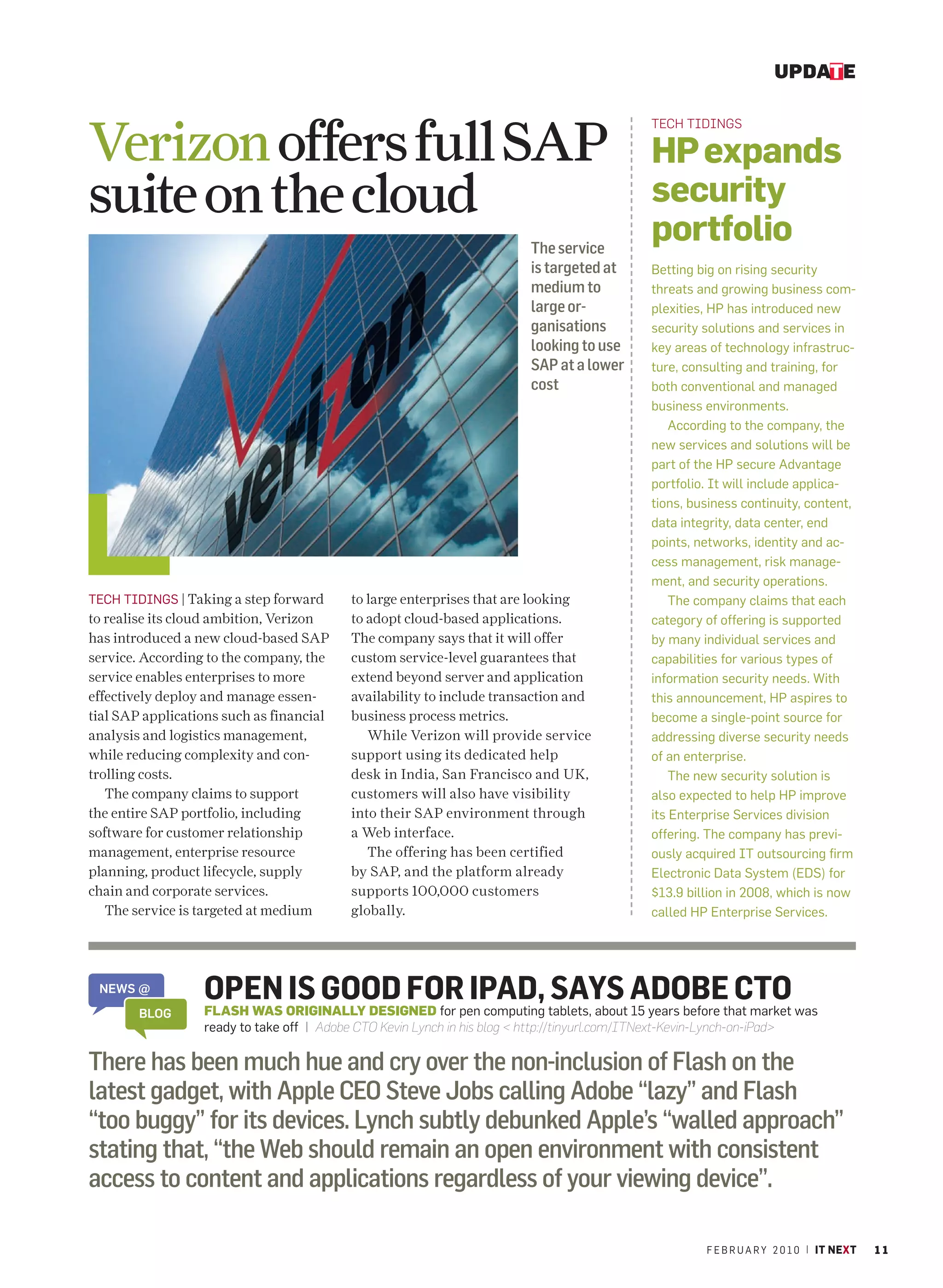 UPDATE



Verizon offers full SAP
                                                                                                  TECH TIDINGS

                                                                                                  HP expands
suite on the cloud                                                                                security
                                                                            The service
                                                                                                  portfolio
                                                                            is targeted at        Betting big on rising security
                                                                            medium to             threats and growing business com-
                                                                            large or-             plexities, HP has introduced new
                                                                            ganisations           security solutions and services in
                                                                            looking to use        key areas of technology infrastruc-
                                                                            SAP at a lower        ture, consulting and training, for
                                                                            cost                  both conventional and managed
                                                                                                  business environments.
                                                                                                      According to the company, the
                                                                                                  new services and solutions will be
                                                                                                  part of the HP secure Advantage
                                                                                                  portfolio. It will include applica-
                                                                                                  tions, business continuity, content,
                                                                                                  data integrity, data center, end
                                                                                                  points, networks, identity and ac-
                                                                                                  cess management, risk manage-
                                                                                                  ment, and security operations.
TECH TIDINGS | Taking a step forward        to large enterprises that are looking                     The company claims that each
to realise its cloud ambition, Verizon      to adopt cloud-based applications.                    category of offering is supported
has introduced a new cloud-based SAP        The company says that it will offer                   by many individual services and
service. According to the company, the      custom service-level guarantees that                  capabilities for various types of
service enables enterprises to more         extend beyond server and application                  information security needs. With
effectively deploy and manage essen-        availability to include transaction and               this announcement, HP aspires to
tial SAP applications such as financial     business process metrics.                             become a single-point source for
analysis and logistics management,             While Verizon will provide service                 addressing diverse security needs
while reducing complexity and con-          support using its dedicated help                      of an enterprise.
trolling costs.                             desk in India, San Francisco and UK,                      The new security solution is
   The company claims to support            customers will also have visibility                   also expected to help HP improve
the entire SAP portfolio, including         into their SAP environment through                    its Enterprise Services division
software for customer relationship          a Web interface.                                      offering. The company has previ-
management, enterprise resource                The offering has been certified                    ously acquired IT outsourcing firm
planning, product lifecycle, supply         by SAP, and the platform already                      Electronic Data System (EDS) for
chain and corporate services.               supports 100,000 customers                            $13.9 billion in 2008, which is now
   The service is targeted at medium        globally.                                             called HP Enterprise Services.




 NEWS @           OPEN ORIGINALLY DESIGNED for pen computing tablets, about ADOBEthat market was
                            IS GOOD FOR IPAD, SAYS 15 years before CTO
        BLOG      FLASH WAS
                  ready to take off | Adobe CTO Kevin Lynch in his blog < http://tinyurl.com/ITNext-Kevin-Lynch-on-iPad>

There has been much hue and cry over the non-inclusion of Flash on the
latest gadget, with Apple CEO Steve Jobs calling Adobe “lazy” and Flash
“too buggy” for its devices. Lynch subtly debunked Apple’s “walled approach”
stating that, “the Web should remain an open environment with consistent
access to content and applications regardless of your viewing device”.

                                                                                                           F E B R U A R Y 2 0 1 0 | IT NEXT   11
 