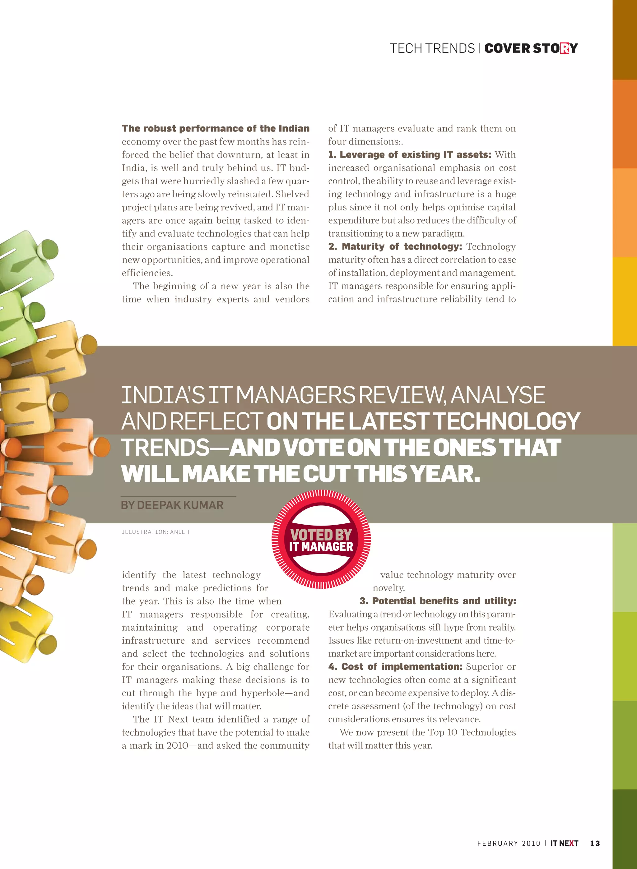 TECH TRENDS | COVER STORY




The robust performance of the Indian            of IT managers evaluate and rank them on
economy over the past few months has rein-      four dimensions:.
forced the belief that downturn, at least in    1. Leverage of existing IT assets: With
India, is well and truly behind us. IT bud-     increased organisational emphasis on cost
gets that were hurriedly slashed a few quar-    control, the ability to reuse and leverage exist-
ters ago are being slowly reinstated. Shelved   ing technology and infrastructure is a huge
project plans are being revived, and IT man-    plus since it not only helps optimise capital
agers are once again being tasked to iden-      expenditure but also reduces the difficulty of
tify and evaluate technologies that can help    transitioning to a new paradigm.
their organisations capture and monetise        2. Maturity of technology: Technology
new opportunities, and improve operational      maturity often has a direct correlation to ease
efficiencies.                                   of installation, deployment and management.
   The beginning of a new year is also the      IT managers responsible for ensuring appli-
time when industry experts and vendors          cation and infrastructure reliability tend to




INDIA’S IT MANAGERS REVIEW, ANALYSE
AND REFLECT ON THE LATEST TECHNOLOGY
TRENDS—AND VOTE ON THE ONES THAT
WILL MAKE THE CUT THIS YEAR.
BY DEEPAK KUMAR

ILLUSTRATION: ANIL T




identify the latest technology                                value technology maturity over
trends and make predictions for                             novelty.
the year. This is also the time when                     3. Potential benefits and utility:
IT managers responsible for creating,           Evaluating a trend or technology on this param-
maintaining and operating corporate             eter helps organisations sift hype from reality.
infrastructure and services recommend           Issues like return-on-investment and time-to-
and select the technologies and solutions       market are important considerations here.
for their organisations. A big challenge for    4. Cost of implementation: Superior or
IT managers making these decisions is to        new technologies often come at a significant
cut through the hype and hyperbole—and          cost, or can become expensive to deploy. A dis-
identify the ideas that will matter.            crete assessment (of the technology) on cost
   The IT Next team identified a range of       considerations ensures its relevance.
technologies that have the potential to make       We now present the Top 10 Technologies
a mark in 2010—and asked the community          that will matter this year.




                                                                                      F E B R U A R Y 2 0 1 0 | IT NEXT   13
 