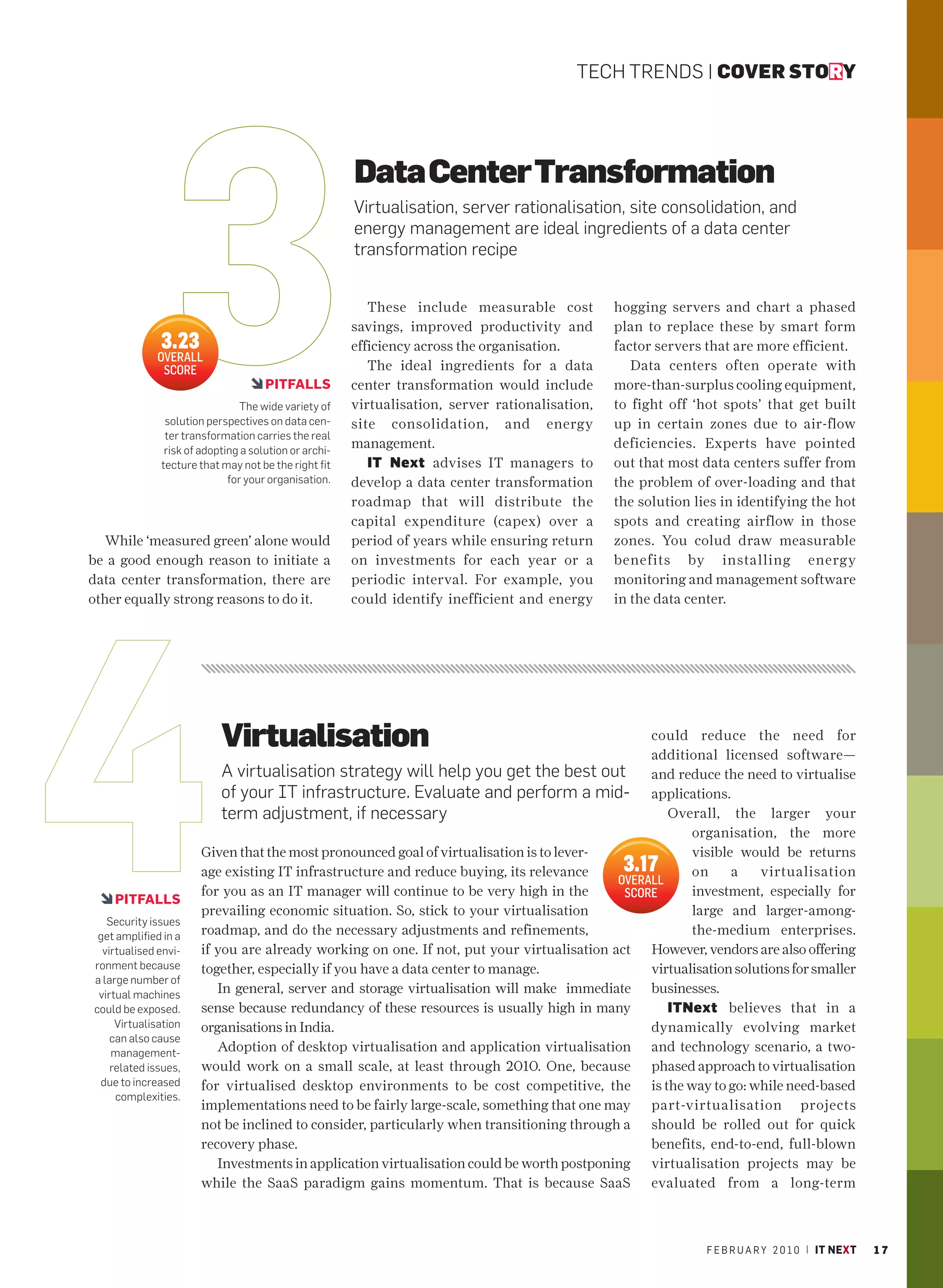 TECH TRENDS | COVER STORY




                                                       Data Center Transformation
                                                       Virtualisation, server rationalisation, site consolidation, and
                                                       energy management are ideal ingredients of a data center
                                                       transformation recipe


                                                          These include measurable cost          hogging servers and chart a phased
                                                       savings, improved productivity and        plan to replace these by smart form
              3.23                                     efficiency across the organisation.       factor servers that are more efficient.
             OVERALL
              SCORE                                       The ideal ingredients for a data          Data centers often operate with
                                     PITFALLS          center transformation would include       more-than-surplus cooling equipment,
                                The wide variety of    virtualisation, server rationalisation,   to fight off ‘hot spots’ that get built
               solution perspectives on data cen-      site consolidation, and energy            up in certain zones due to air-flow
               ter transformation carries the real
               risk of adopting a solution or archi-
                                                       management.                               deficiencies. Experts have pointed
              tecture that may not be the right fit       IT Next advises IT managers to         out that most data centers suffer from
                             for your organisation.    develop a data center transformation      the problem of over-loading and that
                                                       roadmap that will distribute the          the solution lies in identifying the hot
                                                       capital expenditure (capex) over a        spots and creating airflow in those
  While ‘measured green’ alone would                   period of years while ensuring return     zones. You colud draw measurable
be a good enough reason to initiate a                  on investments for each year or a         benefits by installing energy
data center transformation, there are                  periodic interval. For example, you       monitoring and management software
other equally strong reasons to do it.                 could identify inefficient and energy     in the data center.




                           Virtualisation                                                      could reduce the need for
                                                                                               additional licensed software—
                          A virtualisation strategy will help you get the best out and reduce the need to virtualise
                          of your IT infrastructure. Evaluate and perform a mid- applications.
                          term adjustment, if necessary                                           Overall, the larger your
                                                                                                      organisation, the more
                      Given that the most pronounced goal of virtualisation is to lever-              visible would be returns
                      age existing IT infrastructure and reduce buying, its relevance             3.17on     a    virtualisation
                                                                                          OVERALL
                      for you as an IT manager will continue to be very high in the        SCORE      investment, especially for
    PITFALLS
                      prevailing economic situation. So, stick to your virtualisation                 large and larger-among-
   Security issues
 get amplified in a   roadmap, and do the necessary adjustments and refinements,                      the-medium enterprises.
  virtualised envi-   if you are already working on one. If not, put your virtualisation act However, vendors are also offering
ronment because       together, especially if you have a data center to manage.                virtualisation solutions for smaller
a large number of
 virtual machines        In general, server and storage virtualisation will make immediate businesses.
could be exposed.     sense because redundancy of these resources is usually high in many         ITNext believes that in a
     Virtualisation   organisations in India.                                                  dynamically evolving market
    can also cause
    management-          Adoption of desktop virtualisation and application virtualisation and technology scenario, a two-
    related issues,   would work on a small scale, at least through 2010. One, because phased approach to virtualisation
 due to increased     for virtualised desktop environments to be cost competitive, the is the way to go: while need-based
     complexities.
                      implementations need to be fairly large-scale, something that one may part-virtualisation projects
                      not be inclined to consider, particularly when transitioning through a should be rolled out for quick
                      recovery phase.                                                          benefits, end-to-end, full-blown
                         Investments in application virtualisation could be worth postponing virtualisation projects may be
                      while the SaaS paradigm gains momentum. That is because SaaS evaluated from a long-term



                                                                                                                F E B R U A R Y 2 0 1 0 | IT NEXT   17
 