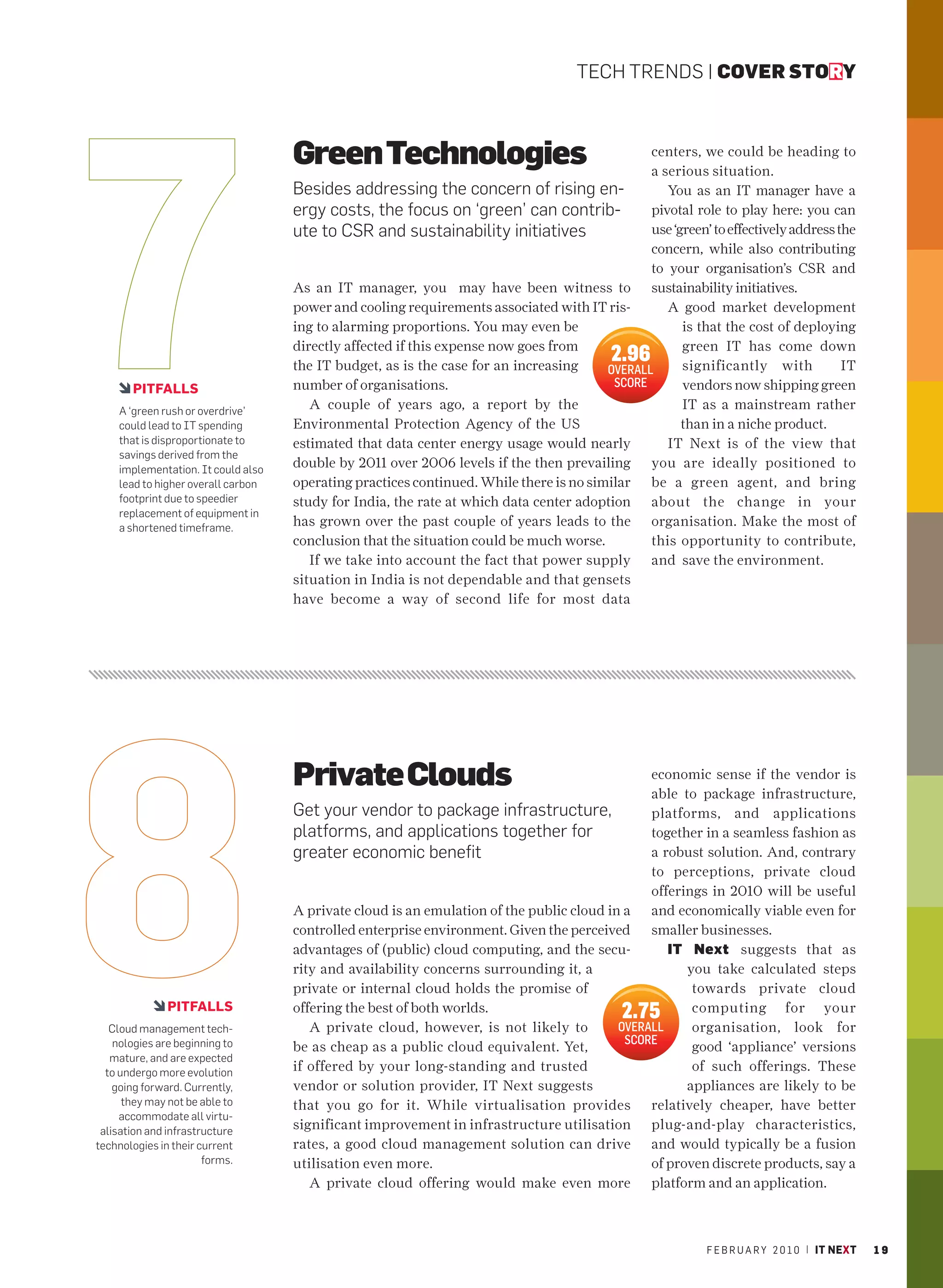 TECH TRENDS | COVER STORY



                                    Green Technologies                                         centers, we could be heading to
                                                                                               a serious situation.
                                    Besides addressing the concern of rising en-                  You as an IT manager have a
                                    ergy costs, the focus on ‘green’ can contrib-              pivotal role to play here: you can
                                    ute to CSR and sustainability initiatives                  use ‘green’ to effectively address the
                                                                                               concern, while also contributing
                                                                                               to your organisation’s CSR and
                                    As an IT manager, you may have been witness to sustainability initiatives.
                                    power and cooling requirements associated with IT ris-        A good market development
                                    ing to alarming proportions. You may even be                     is that the cost of deploying
                                    directly affected if this expense now goes from                  green IT has come down
                                    the IT budget, as is the case for an increasing
                                                                                          2.96       significantly with            IT
                                                                                        OVERALL
       PITFALLS                     number of organisations.                             SCORE       vendors now shipping green
    A ‘green rush or overdrive’
                                       A couple of years ago, a report by the                        IT as a mainstream rather
    could lead to IT spending       Environmental Protection Agency of the US                        than in a niche product.
    that is disproportionate to     estimated that data center energy usage would nearly          IT Next is of the view that
    savings derived from the
    implementation. It could also
                                    double by 2011 over 2006 levels if the then prevailing you are ideally positioned to
    lead to higher overall carbon   operating practices continued. While there is no similar be a green agent, and bring
    footprint due to speedier       study for India, the rate at which data center adoption about the change in your
    replacement of equipment in
    a shortened timeframe.
                                    has grown over the past couple of years leads to the organisation. Make the most of
                                    conclusion that the situation could be much worse.         this opportunity to contribute,
                                       If we take into account the fact that power supply and save the environment.
                                    situation in India is not dependable and that gensets
                                    have become a way of second life for most data




                                    Private Clouds                                             economic sense if the vendor is
                                                                                               able to package infrastructure,
                                    Get your vendor to package infrastructure,                 platforms, and applications
                                    platforms, and applications together for                   together in a seamless fashion as
                                    greater economic benefit                                   a robust solution. And, contrary
                                                                                               to perceptions, private cloud
                                                                                               offerings in 2010 will be useful
                                    A private cloud is an emulation of the public cloud in a and economically viable even for
                                    controlled enterprise environment. Given the perceived smaller businesses.
                                    advantages of (public) cloud computing, and the secu-         IT Next suggests that as
                                    rity and availability concerns surrounding it, a                 you take calculated steps
                                    private or internal cloud holds the promise of                    towards private cloud
               PITFALLS             offering the best of both worlds.                       2.75      computing for your
   Cloud management tech-              A private cloud, however, is not likely to         OVERALL     organisation, look for
    nologies are beginning to                                                              SCORE
                                    be as cheap as a public cloud equivalent. Yet,                    good ‘appliance’ versions
   mature, and are expected
  to undergo more evolution         if offered by your long-standing and trusted                      of such offerings. These
    going forward. Currently,       vendor or solution provider, IT Next suggests                    appliances are likely to be
      they may not be able to       that you go for it. While virtualisation provides relatively cheaper, have better
     accommodate all virtu-
 alisation and infrastructure       significant improvement in infrastructure utilisation plug-and-play characteristics,
technologies in their current       rates, a good cloud management solution can drive and would typically be a fusion
                       forms.       utilisation even more.                                     of proven discrete products, say a
                                       A private cloud offering would make even more platform and an application.



                                                                                                           F E B R U A R Y 2 0 1 0 | IT NEXT   19
 
