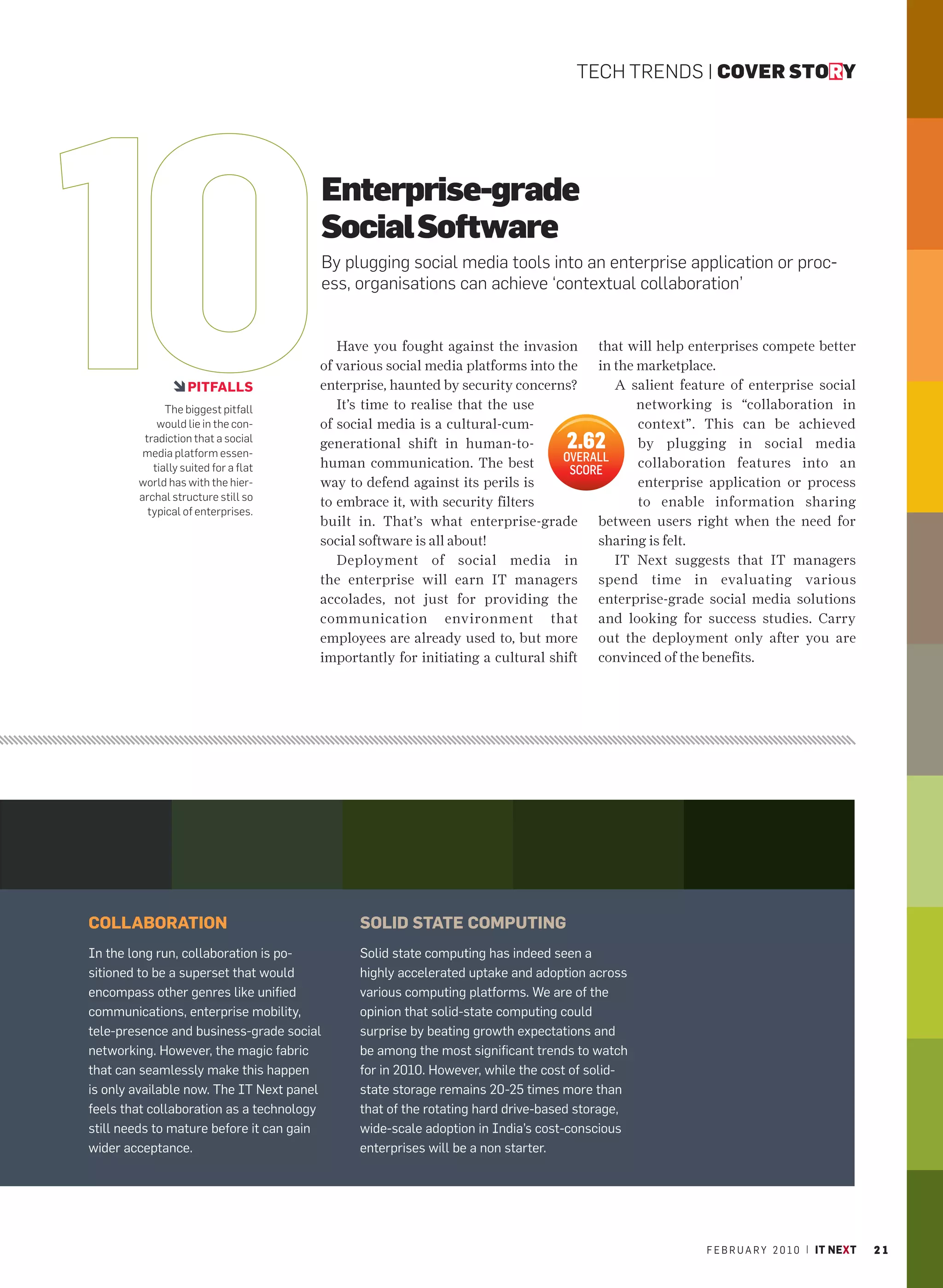 TECH TRENDS | COVER STORY




                                           Enterprise-grade
                                           Social Software
                                           By plugging social media tools into an enterprise application or proc-
                                           ess, organisations can achieve ‘contextual collaboration’


                                          Have you fought against the invasion that will help enterprises compete better
                                       of various social media platforms into the in the marketplace.
                   PITFALLS            enterprise, haunted by security concerns?       A salient feature of enterprise social
              The biggest pitfall         It’s time to realise that the use               networking is “collaboration in
            would lie in the con-      of social media is a cultural-cum-                 context”. This can be achieved
         tradiction that a social
         media platform essen-
                                       generational shift in human-to-             2.62   by plugging in social media
                                       human communication. The best           OVERALL    collaboration features into an
           tially suited for a flat                                             SCORE
        world has with the hier-       way to defend against its perils is                enterprise application or process
        archal structure still so                                                         to enable information sharing
                                       to embrace it, with security filters
          typical of enterprises.
                                       built in. That’s what enterprise-grade between users right when the need for
                                       social software is all about!                sharing is felt.
                                          Deployment of social media in                IT Next suggests that IT managers
                                       the enterprise will earn IT managers spend time in evaluating various
                                       accolades, not just for providing the enterprise-grade social media solutions
                                       communication environment that and looking for success studies. Carry
                                       employees are already used to, but more out the deployment only after you are
                                       importantly for initiating a cultural shift convinced of the benefits.




COLLABORATION                                   SOLID STATE COMPUTING
In the long run, collaboration is po-           Solid state computing has indeed seen a
sitioned to be a superset that would            highly accelerated uptake and adoption across
encompass other genres like unified             various computing platforms. We are of the
communications, enterprise mobility,            opinion that solid-state computing could
tele-presence and business-grade social         surprise by beating growth expectations and
networking. However, the magic fabric           be among the most significant trends to watch
that can seamlessly make this happen            for in 2010. However, while the cost of solid-
is only available now. The IT Next panel        state storage remains 20-25 times more than
feels that collaboration as a technology        that of the rotating hard drive-based storage,
still needs to mature before it can gain        wide-scale adoption in India’s cost-conscious
wider acceptance.                               enterprises will be a non starter.




                                                                                                     F E B R U A R Y 2 0 1 0 | IT NEXT   21
 