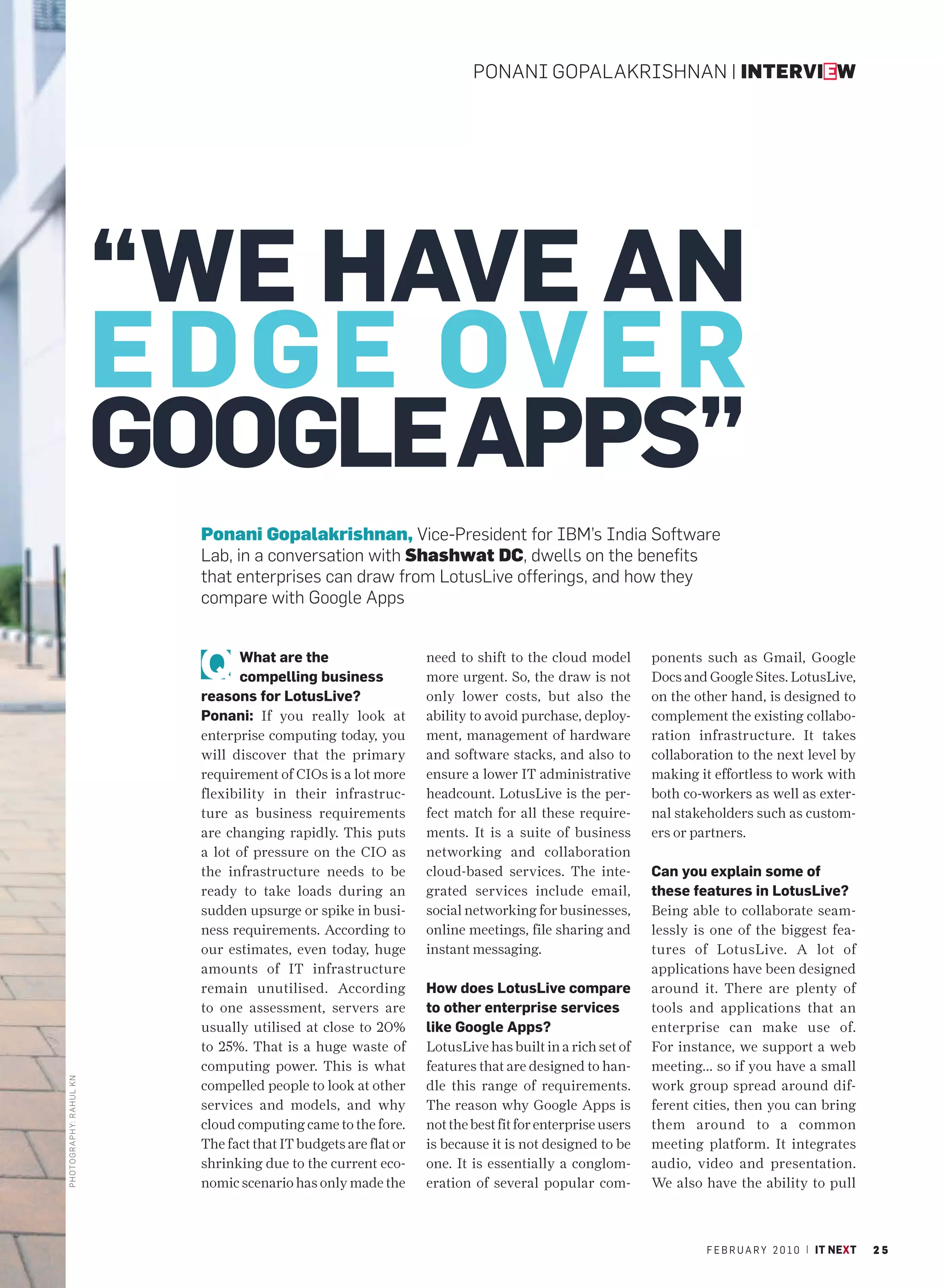 PONANI GOPALAKRISHNAN | INTERVIEW




                         “WE HAVE AN
                         EDGE OVER
                         GOOGLE APPS”
                           Ponani Gopalakrishnan, Vice-President for IBM’s India Software
                           Lab, in a conversation with Shashwat DC, dwells on the benefits
                           that enterprises can draw from LotusLive offerings, and how they
                           compare with Google Apps


                                  What are the                    need to shift to the cloud model        ponents such as Gmail, Google
                                  compelling business             more urgent. So, the draw is not        Docs and Google Sites. LotusLive,
                           reasons for LotusLive?                 only lower costs, but also the          on the other hand, is designed to
                           Ponani: If you really look at          ability to avoid purchase, deploy-      complement the existing collabo-
                           enterprise computing today, you        ment, management of hardware            ration infrastructure. It takes
                           will discover that the primary         and software stacks, and also to        collaboration to the next level by
                           requirement of CIOs is a lot more      ensure a lower IT administrative        making it effortless to work with
                           flexibility in their infrastruc-       headcount. LotusLive is the per-        both co-workers as well as exter-
                           ture as business requirements          fect match for all these require-       nal stakeholders such as custom-
                           are changing rapidly. This puts        ments. It is a suite of business        ers or partners.
                           a lot of pressure on the CIO as        networking and collaboration
                           the infrastructure needs to be         cloud-based services. The inte-         Can you explain some of
                           ready to take loads during an          grated services include email,          these features in LotusLive?
                           sudden upsurge or spike in busi-       social networking for businesses,       Being able to collaborate seam-
                           ness requirements. According to        online meetings, file sharing and       lessly is one of the biggest fea-
                           our estimates, even today, huge        instant messaging.                      tures of LotusLive. A lot of
                           amounts of IT infrastructure                                                   applications have been designed
                           remain unutilised. According           How does LotusLive compare              around it. There are plenty of
                           to one assessment, servers are         to other enterprise services            tools and applications that an
                           usually utilised at close to 20%       like Google Apps?                       enterprise can make use of.
                           to 25%. That is a huge waste of        LotusLive has built in a rich set of    For instance, we support a web
                           computing power. This is what          features that are designed to han-      meeting... so if you have a small
PHOTO GRAPHY: RAHUL KN




                           compelled people to look at other      dle this range of requirements.         work group spread around dif-
                           services and models, and why           The reason why Google Apps is           ferent cities, then you can bring
                           cloud computing came to the fore.      not the best fit for enterprise users   them around to a common
                           The fact that IT budgets are flat or   is because it is not designed to be     meeting platform. It integrates
                           shrinking due to the current eco-      one. It is essentially a conglom-       audio, video and presentation.
                           nomic scenario has only made the       eration of several popular com-         We also have the ability to pull



                                                                                                                   F E B R U A R Y 2 0 1 0 | IT NEXT   25
 