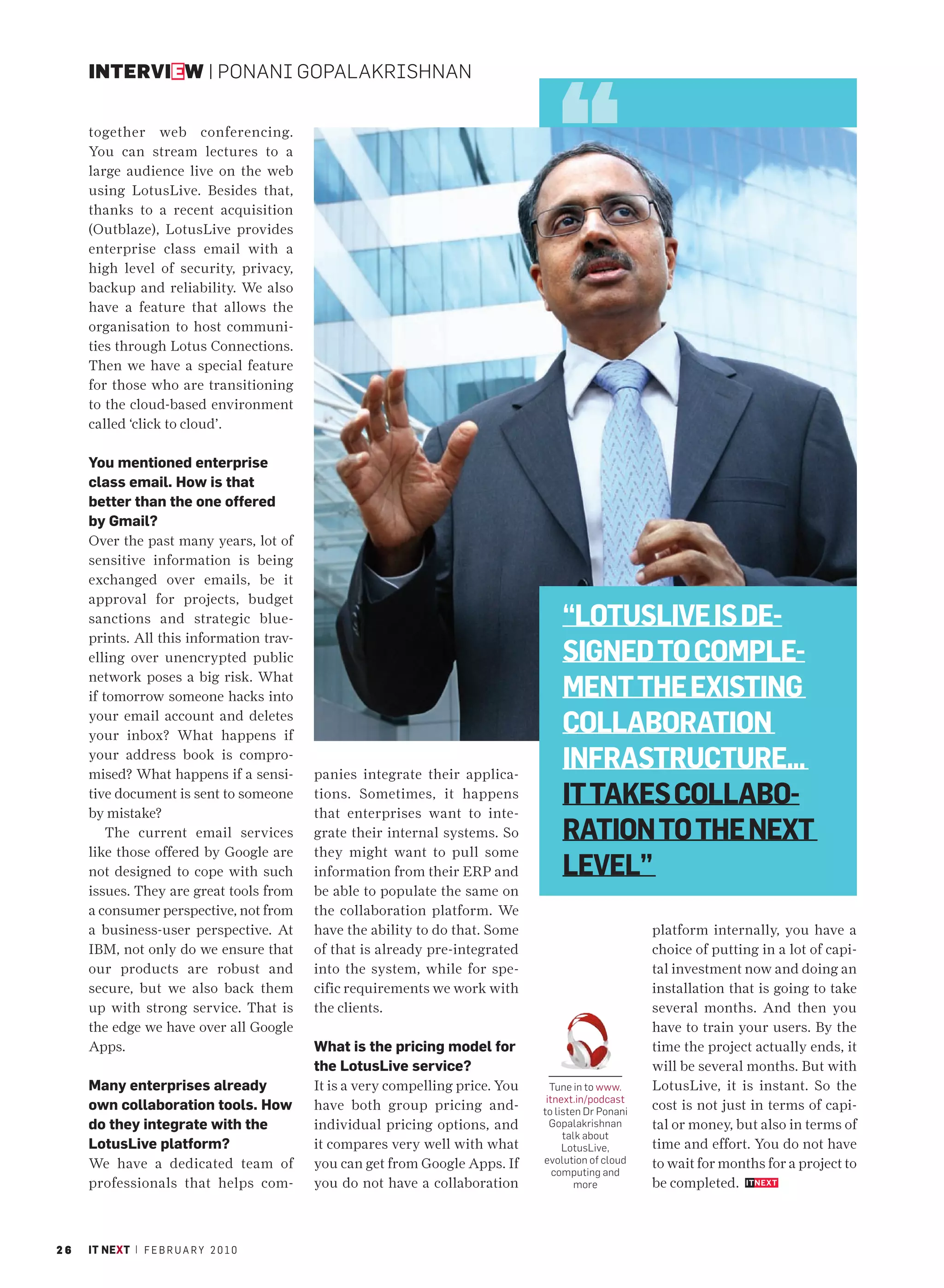 INTERVIEW | PONANI GOPALAKRISHNAN


     together web conferencing.
     You can stream lectures to a
     large audience live on the web
     using LotusLive. Besides that,
     thanks to a recent acquisition
     (Outblaze), LotusLive provides
     enterprise class email with a
     high level of security, privacy,
     backup and reliability. We also
     have a feature that allows the
     organisation to host communi-
     ties through Lotus Connections.
     Then we have a special feature
     for those who are transitioning
     to the cloud-based environment
     called ‘click to cloud’.

     You mentioned enterprise
     class email. How is that
     better than the one offered
     by Gmail?
     Over the past many years, lot of
     sensitive information is being
     exchanged over emails, be it
     approval for projects, budget
     sanctions and strategic blue-                                                 “LOTUSLIVE IS DE-
     prints. All this information trav-
     elling over unencrypted public                                                SIGNED TO COMPLE-
     network poses a big risk. What
     if tomorrow someone hacks into                                                MENT THE EXISTING
     your email account and deletes
     your inbox? What happens if
                                                                                   COLLABORATION
     your address book is compro-
     mised? What happens if a sensi-      panies integrate their applica-
                                                                                   INFRASTRUCTURE...
     tive document is sent to someone
     by mistake?
                                          tions. Sometimes, it happens
                                          that enterprises want to inte-
                                                                                   IT TAKES COLLABO-
         The current email services       grate their internal systems. So         RATION TO THE NEXT
     like those offered by Google are     they might want to pull some
     not designed to cope with such       information from their ERP and           LEVEL”
     issues. They are great tools from    be able to populate the same on
     a consumer perspective, not from     the collaboration platform. We
     a business-user perspective. At      have the ability to do that. Some                          platform internally, you have a
     IBM, not only do we ensure that      of that is already pre-integrated                          choice of putting in a lot of capi-
     our products are robust and          into the system, while for spe-                            tal investment now and doing an
     secure, but we also back them        cific requirements we work with                            installation that is going to take
     up with strong service. That is      the clients.                                               several months. And then you
     the edge we have over all Google                                                                have to train your users. By the
     Apps.                                What is the pricing model for                              time the project actually ends, it
                                          the LotusLive service?                                     will be several months. But with
     Many enterprises already             It is a very compelling price. You     Tune in to www.     LotusLive, it is instant. So the
                                                                                itnext.in/podcast
     own collaboration tools. How         have both group pricing and-         to listen Dr Ponani   cost is not just in terms of capi-
     do they integrate with the           individual pricing options, and        Gopalakrishnan      tal or money, but also in terms of
                                                                                    talk about
     LotusLive platform?                  it compares very well with what           LotusLive,       time and effort. You do not have
     We have a dedicated team of          you can get from Google Apps. If     evolution of cloud    to wait for months for a project to
                                                                                  computing and
     professionals that helps com-        you do not have a collaboration              more          be completed.



26   IT NEXT | F E B R U A R Y 2 0 1 0
 