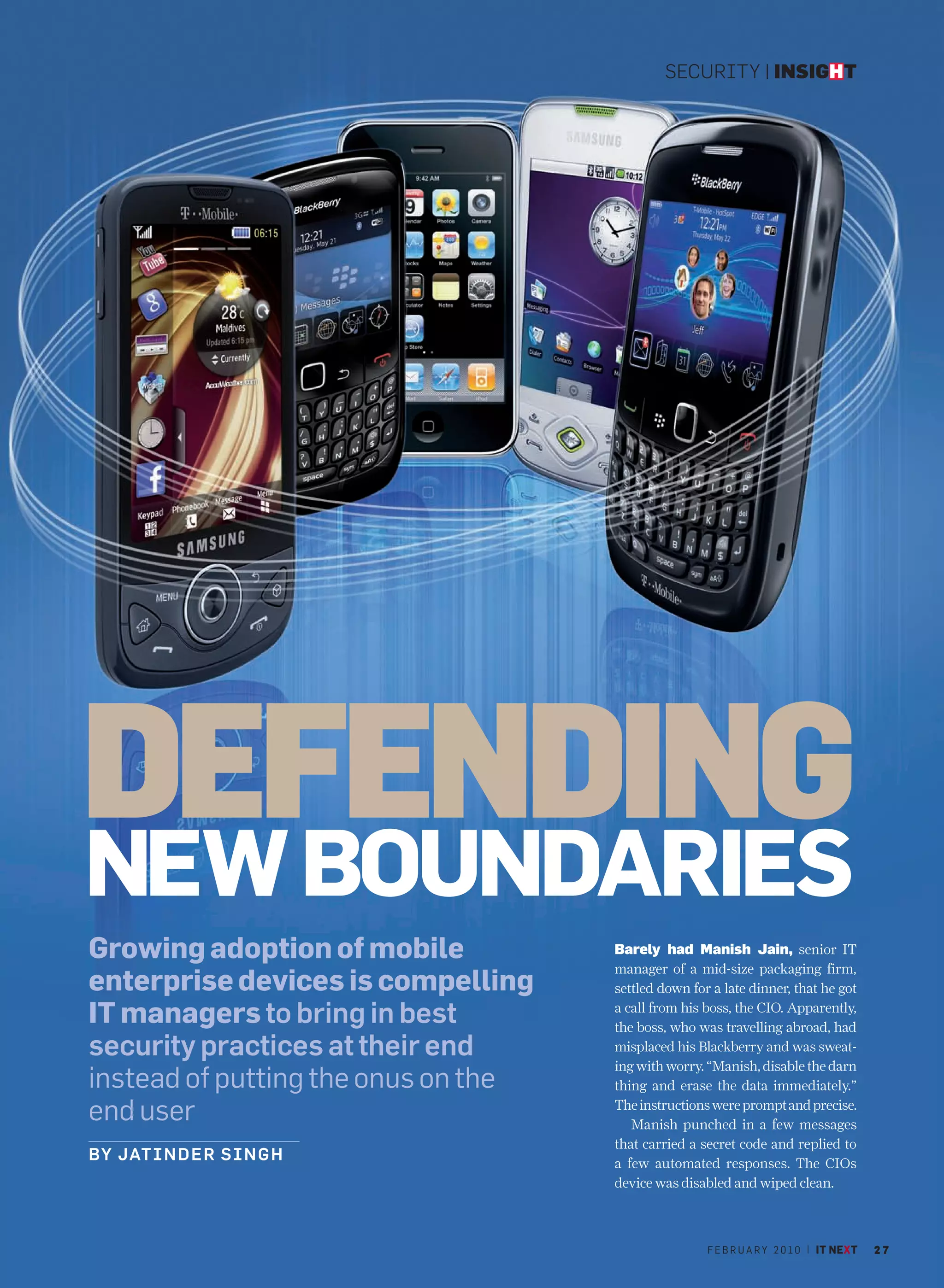 SECURITY | INSIGHT




DEFENDING
NEW BOUNDARIES
Growing adoption of mobile           Barely had Manish Jain, senior IT
                                     manager of a mid-size packaging firm,
enterprise devices is compelling     settled down for a late dinner, that he got

IT managers to bring in best         a call from his boss, the CIO. Apparently,
                                     the boss, who was travelling abroad, had
security practices at their end      misplaced his Blackberry and was sweat-
                                     ing with worry. “Manish, disable the darn
instead of putting the onus on the   thing and erase the data immediately.”

end user                             The instructions were prompt and precise.
                                        Manish punched in a few messages
                                     that carried a secret code and replied to
BY JATIN D E R S I N G H             a few automated responses. The CIOs
                                     device was disabled and wiped clean.



                                                     F E B R U A R Y 2 0 1 0 | IT NEXT   27
 