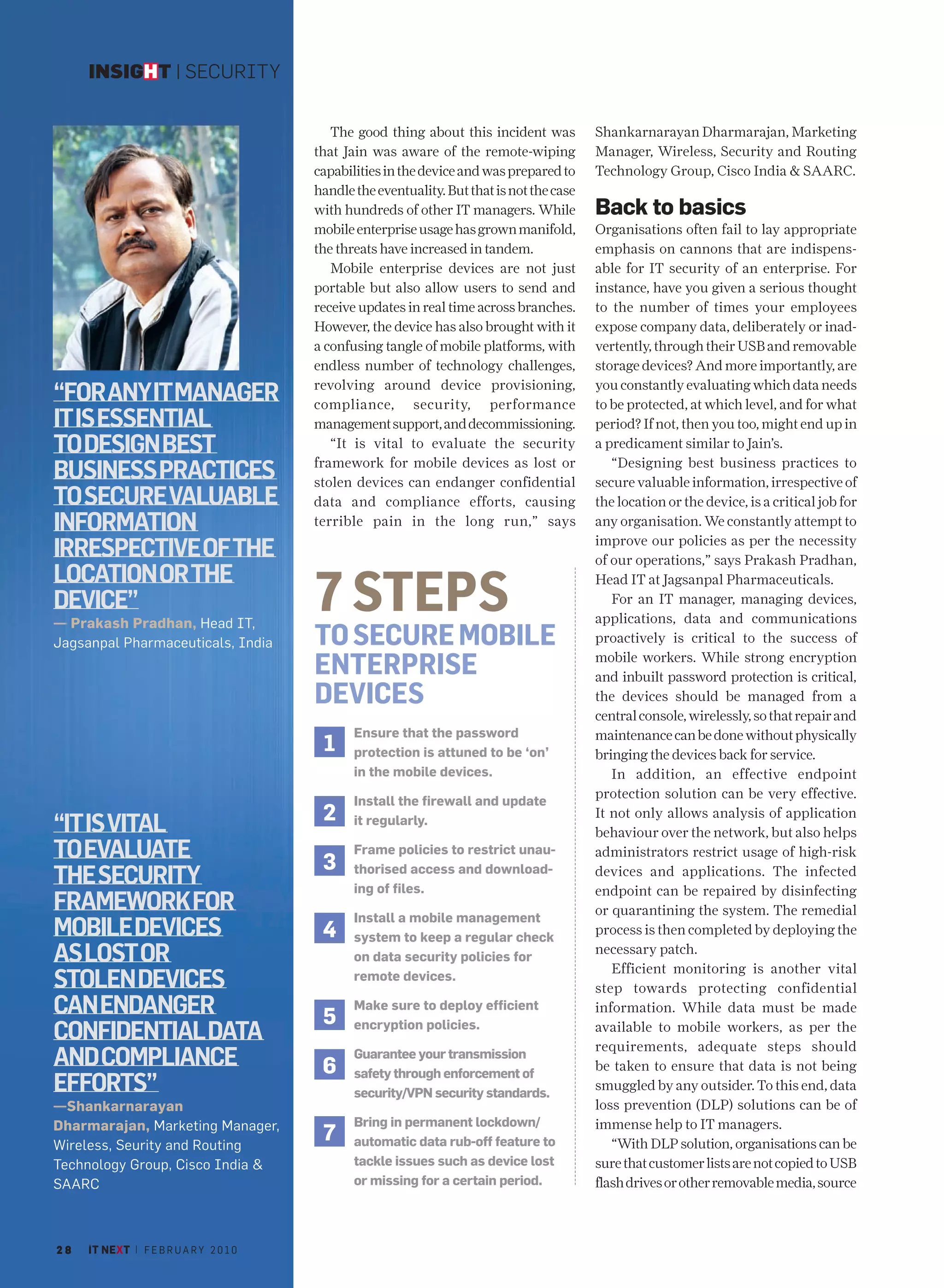 INSIGHT | SECURITY


                                            The good thing about this incident was          Shankarnarayan Dharmarajan, Marketing
                                         that Jain was aware of the remote-wiping           Manager, Wireless, Security and Routing
                                         capabilities in the device and was prepared to     Technology Group, Cisco India & SAARC.
                                         handle the eventuality. But that is not the case
                                         with hundreds of other IT managers. While          Back to basics
                                         mobile enterprise usage has grown manifold,        Organisations often fail to lay appropriate
                                         the threats have increased in tandem.              emphasis on cannons that are indispens-
                                            Mobile enterprise devices are not just          able for IT security of an enterprise. For
                                         portable but also allow users to send and          instance, have you given a serious thought
                                         receive updates in real time across branches.      to the number of times your employees
                                         However, the device has also brought with it       expose company data, deliberately or inad-
                                         a confusing tangle of mobile platforms, with       vertently, through their USB and removable
                                         endless number of technology challenges,           storage devices? And more importantly, are
                                         revolving around device provisioning,              you constantly evaluating which data needs
“FORANYITMANAGER                         compliance, security, performance                  to be protected, at which level, and for what
IT IS ESSENTIAL                          management support, and decommissioning.           period? If not, then you too, might end up in
TO DESIGN BEST                              “It is vital to evaluate the security           a predicament similar to Jain’s.
                                         framework for mobile devices as lost or               “Designing best business practices to
BUSINESS PRACTICES                       stolen devices can endanger confidential           secure valuable information, irrespective of
TO SECURE VALUABLE                       data and compliance efforts, causing               the location or the device, is a critical job for
INFORMATION                              terrible pain in the long run,” says               any organisation. We constantly attempt to
                                                                                            improve our policies as per the necessity
IRRESPECTIVE OF THE                                                                         of our operations,” says Prakash Pradhan,
LOCATION OR THE
DEVICE”
— Prakash Pradhan, Head IT,
                                         7 STEPS                                            Head IT at Jagsanpal Pharmaceuticals.
                                                                                               For an IT manager, managing devices,
                                                                                            applications, data and communications
Jagsanpal Pharmaceuticals, India         TO SECURE MOBILE                                   proactively is critical to the success of

                                         ENTERPRISE                                         mobile workers. While strong encryption
                                                                                            and inbuilt password protection is critical,
                                         DEVICES                                            the devices should be managed from a
                                                                                            central console, wirelessly, so that repair and
                                                Ensure that the password                    maintenance can be done without physically
                                          1     protection is attuned to be ‘on’            bringing the devices back for service.
                                                in the mobile devices.                         In addition, an effective endpoint
                                                                                            protection solution can be very effective.
                                                Install the firewall and update
                                          2                                                 It not only allows analysis of application
“IT IS VITAL                                    it regularly.
                                                                                            behaviour over the network, but also helps
TO EVALUATE                               3
                                                Frame policies to restrict unau-            administrators restrict usage of high-risk
THE SECURITY                                    thorised access and download-
                                                ing of files.
                                                                                            devices and applications. The infected
                                                                                            endpoint can be repaired by disinfecting
FRAMEWORK FOR                                   Install a mobile management
                                                                                            or quarantining the system. The remedial
MOBILE DEVICES                            4     system to keep a regular check
                                                                                            process is then completed by deploying the
AS LOST OR                                      on data security policies for
                                                                                            necessary patch.
                                                                                               Efficient monitoring is another vital
STOLEN DEVICES                                  remote devices.
                                                                                            step towards protecting confidential
CAN ENDANGER                              5
                                                Make sure to deploy efficient               information. While data must be made
CONFIDENTIAL DATA                               encryption policies.                        available to mobile workers, as per the
                                                                                            requirements, adequate steps should
AND COMPLIANCE                            6
                                                Guarantee your transmission
                                                safety through enforcement of
                                                                                            be taken to ensure that data is not being
EFFORTS”                                        security/VPN security standards.
                                                                                            smuggled by any outsider. To this end, data
—Shankarnarayan                                                                             loss prevention (DLP) solutions can be of
Dharmarajan, Marketing Manager,                 Bring in permanent lockdown/                immense help to IT managers.
Wireless, Seurity and Routing
                                          7     automatic data rub-off feature to              “With DLP solution, organisations can be
Technology Group, Cisco India &                 tackle issues such as device lost           sure that customer lists are not copied to USB
SAARC                                           or missing for a certain period.            flash drives or other removable media, source



28   IT NEXT | F E B R U A R Y 2 0 1 0
 