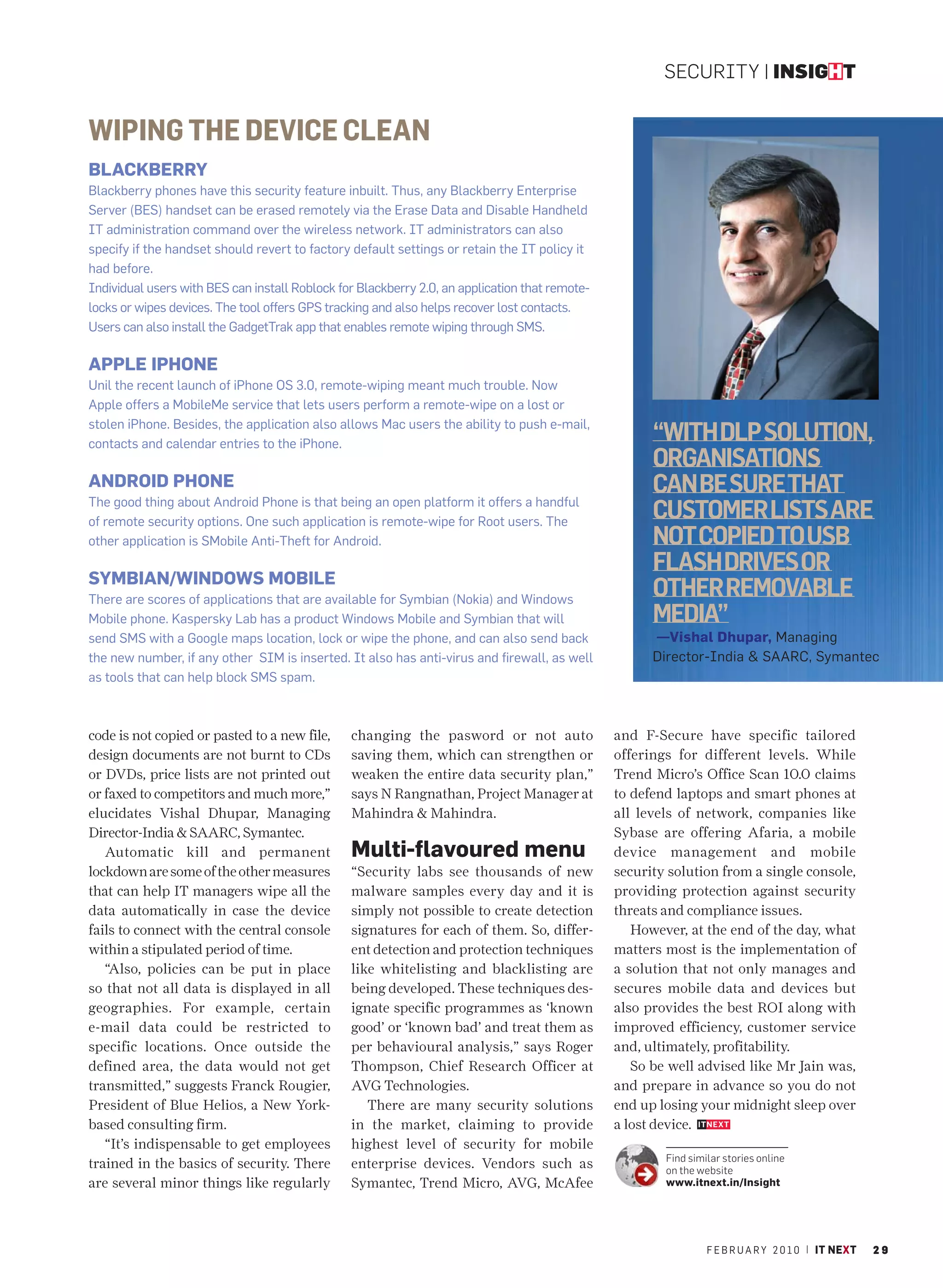 SECURITY | INSIGHT


WIPING THE DEVICE CLEAN
BLACKBERRY
Blackberry phones have this security feature inbuilt. Thus, any Blackberry Enterprise
Server (BES) handset can be erased remotely via the Erase Data and Disable Handheld
IT administration command over the wireless network. IT administrators can also
specify if the handset should revert to factory default settings or retain the IT policy it
had before.
Individual users with BES can install Roblock for Blackberry 2.0, an application that remote-
locks or wipes devices. The tool offers GPS tracking and also helps recover lost contacts.
Users can also install the GadgetTrak app that enables remote wiping through SMS.

APPLE IPHONE
Unil the recent launch of iPhone OS 3.0, remote-wiping meant much trouble. Now
Apple offers a MobileMe service that lets users perform a remote-wipe on a lost or
stolen iPhone. Besides, the application also allows Mac users the ability to push e-mail,
contacts and calendar entries to the iPhone.
                                                                                                      “WITH DLP SOLUTION,
                                                                                                      ORGANISATIONS
ANDROID PHONE                                                                                         CAN BE SURE THAT
The good thing about Android Phone is that being an open platform it offers a handful
of remote security options. One such application is remote-wipe for Root users. The
                                                                                                      CUSTOMER LISTS ARE
other application is SMobile Anti-Theft for Android.                                                  NOT COPIED TO USB
                                                                                                      FLASH DRIVES OR
SYMBIAN/WINDOWS MOBILE
There are scores of applications that are available for Symbian (Nokia) and Windows
                                                                                                      OTHER REMOVABLE
Mobile phone. Kaspersky Lab has a product Windows Mobile and Symbian that will                        MEDIA”
send SMS with a Google maps location, lock or wipe the phone, and can also send back                  —Vishal Dhupar, Managing
the new number, if any other SIM is inserted. It also has anti-virus and firewall, as well            Director-India & SAARC, Symantec
as tools that can help block SMS spam.



code is not copied or pasted to a new file,     changing the pasword or not auto                and F-Secure have specific tailored
design documents are not burnt to CDs           saving them, which can strengthen or            offerings for different levels. While
or DVDs, price lists are not printed out        weaken the entire data security plan,”          Trend Micro’s Office Scan 10.0 claims
or faxed to competitors and much more,”         says N Rangnathan, Project Manager at           to defend laptops and smart phones at
elucidates Vishal Dhupar, Managing              Mahindra & Mahindra.                            all levels of network, companies like
Director-India & SAARC, Symantec.                                                               Sybase are offering Afaria, a mobile
   Automatic kill and permanent                 Multi-flavoured menu                            device management and mobile
lockdown are some of the other measures         “Security labs see thousands of new             security solution from a single console,
that can help IT managers wipe all the          malware samples every day and it is             providing protection against security
data automatically in case the device           simply not possible to create detection         threats and compliance issues.
fails to connect with the central console       signatures for each of them. So, differ-           However, at the end of the day, what
within a stipulated period of time.             ent detection and protection techniques         matters most is the implementation of
   “Also, policies can be put in place          like whitelisting and blacklisting are          a solution that not only manages and
so that not all data is displayed in all        being developed. These techniques des-          secures mobile data and devices but
geographies. For example, certain               ignate specific programmes as ‘known            also provides the best ROI along with
e-mail data could be restricted to              good’ or ‘known bad’ and treat them as          improved efficiency, customer service
specific locations. Once outside the            per behavioural analysis,” says Roger           and, ultimately, profitability.
defined area, the data would not get            Thompson, Chief Research Officer at                So be well advised like Mr Jain was,
transmitted,” suggests Franck Rougier,          AVG Technologies.                               and prepare in advance so you do not
President of Blue Helios, a New York-              There are many security solutions            end up losing your midnight sleep over
based consulting firm.                          in the market, claiming to provide              a lost device.
   “It’s indispensable to get employees         highest level of security for mobile
                                                                                                        Find similar stories online
trained in the basics of security. There        enterprise devices. Vendors such as                     on the website
are several minor things like regularly         Symantec, Trend Micro, AVG, McAfee                      www.itnext.in/Insight




                                                                                                                 F E B R U A R Y 2 0 1 0 | IT NEXT   29
 