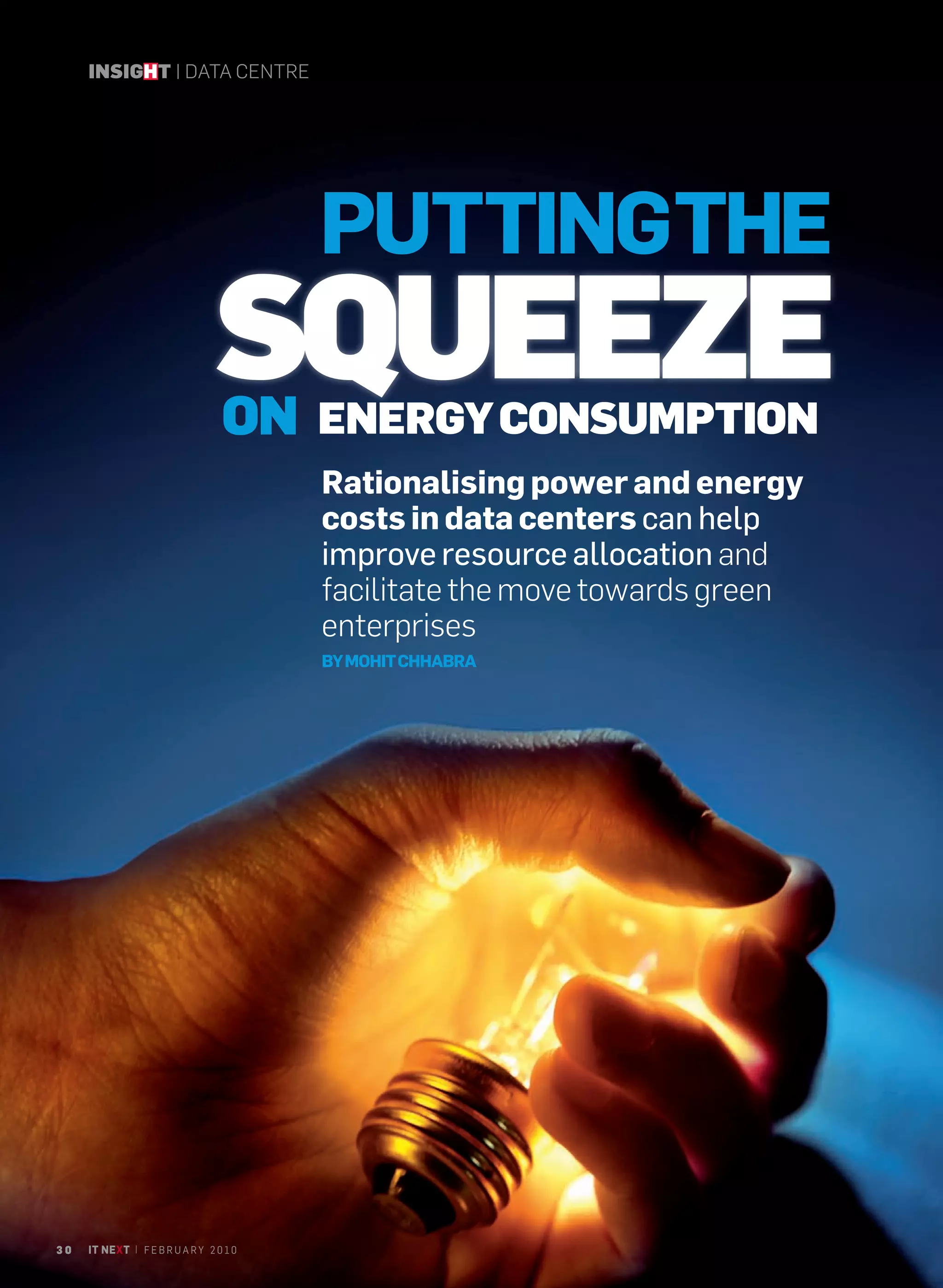 INSIGHT | DATA CENTRE




                                         PUTTINGTHE
                                 SQUEEZE
                                  ON ENERGY CONSUMPTION
                                         Rationalising power and energy
                                         costs in data centers can help
                                         improve resource allocation and
                                         facilitate the move towards green
                                         enterprises
                                         BY MOHIT CHHABRA




30   IT NEXT | F E B R U A R Y 2 0 1 0
 
