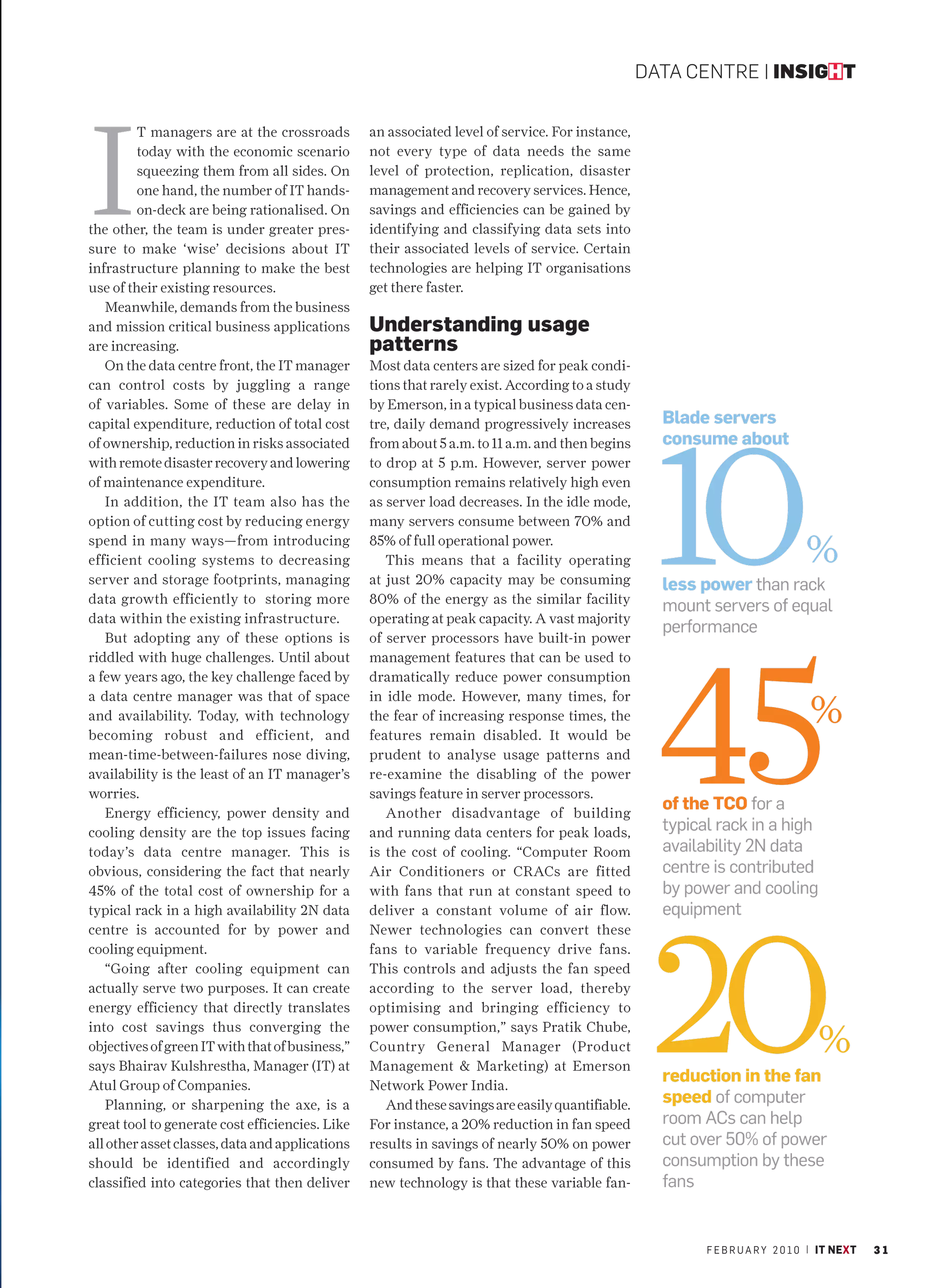 DATA CENTRE | INSIGHT




I
         T managers are at the crossroads        an associated level of service. For instance,
         today with the economic scenario        not every type of data needs the same
         squeezing them from all sides. On       level of protection, replication, disaster
         one hand, the number of IT hands-       management and recovery services. Hence,
         on-deck are being rationalised. On      savings and efficiencies can be gained by
the other, the team is under greater pres-       identifying and classifying data sets into
sure to make ‘wise’ decisions about IT           their associated levels of service. Certain
infrastructure planning to make the best         technologies are helping IT organisations
use of their existing resources.                 get there faster.
   Meanwhile, demands from the business
and mission critical business applications       Understanding usage
are increasing.                                  patterns
   On the data centre front, the IT manager      Most data centers are sized for peak condi-
can control costs by juggling a range            tions that rarely exist. According to a study
of variables. Some of these are delay in         by Emerson, in a typical business data cen-
                                                                                                   Blade servers




                                                                                                  10
capital expenditure, reduction of total cost     tre, daily demand progressively increases
of ownership, reduction in risks associated      from about 5 a.m. to 11 a.m. and then begins      consume about
with remote disaster recovery and lowering       to drop at 5 p.m. However, server power
of maintenance expenditure.                      consumption remains relatively high even
   In addition, the IT team also has the         as server load decreases. In the idle mode,
option of cutting cost by reducing energy        many servers consume between 70% and
spend in many ways—from introducing
efficient cooling systems to decreasing
                                                 85% of full operational power.
                                                    This means that a facility operating                                      %
server and storage footprints, managing          at just 20% capacity may be consuming             less power than rack
data growth efficiently to storing more          80% of the energy as the similar facility
                                                                                                   mount servers of equal
data within the existing infrastructure.         operating at peak capacity. A vast majority
                                                                                                   performance




                                                                                                  45
   But adopting any of these options is          of server processors have built-in power
riddled with huge challenges. Until about        management features that can be used to
a few years ago, the key challenge faced by      dramatically reduce power consumption

                                                                                                                               %
a data centre manager was that of space          in idle mode. However, many times, for
and availability. Today, with technology         the fear of increasing response times, the
becoming robust and efficient, and               features remain disabled. It would be
mean-time-between-failures nose diving,          prudent to analyse usage patterns and
availability is the least of an IT manager’s     re-examine the disabling of the power
worries.                                         savings feature in server processors.
   Energy efficiency, power density and             Another disadvantage of building
                                                                                                   of the TCO for a
cooling density are the top issues facing        and running data centers for peak loads,          typical rack in a high
today’s data centre manager. This is             is the cost of cooling. “Computer Room            availability 2N data
obvious, considering the fact that nearly        Air Conditioners or CRACs are fitted              centre is contributed
45% of the total cost of ownership for a         with fans that run at constant speed to           by power and cooling




                                                                                                  20
typical rack in a high availability 2N data      deliver a constant volume of air flow.            equipment
centre is accounted for by power and             Newer technologies can convert these
cooling equipment.                               fans to variable frequency drive fans.
   “Going after cooling equipment can            This controls and adjusts the fan speed
actually serve two purposes. It can create       according to the server load, thereby
energy efficiency that directly translates       optimising and bringing efficiency to

                                                                                                                                 %
into cost savings thus converging the            power consumption,” says Pratik Chube,
objectives of green IT with that of business,”   Country General Manager (Product
says Bhairav Kulshrestha, Manager (IT) at        Management & Marketing) at Emerson
Atul Group of Companies.                         Network Power India.
                                                                                                   reduction in the fan
   Planning, or sharpening the axe, is a            And these savings are easily quantifiable.     speed of computer
great tool to generate cost efficiencies. Like   For instance, a 20% reduction in fan speed        room ACs can help
all other asset classes, data and applications   results in savings of nearly 50% on power         cut over 50% of power
should be identified and accordingly             consumed by fans. The advantage of this           consumption by these
classified into categories that then deliver     new technology is that these variable fan-        fans


                                                                                                         F E B R U A R Y 2 0 1 0 | IT NEXT   31
 