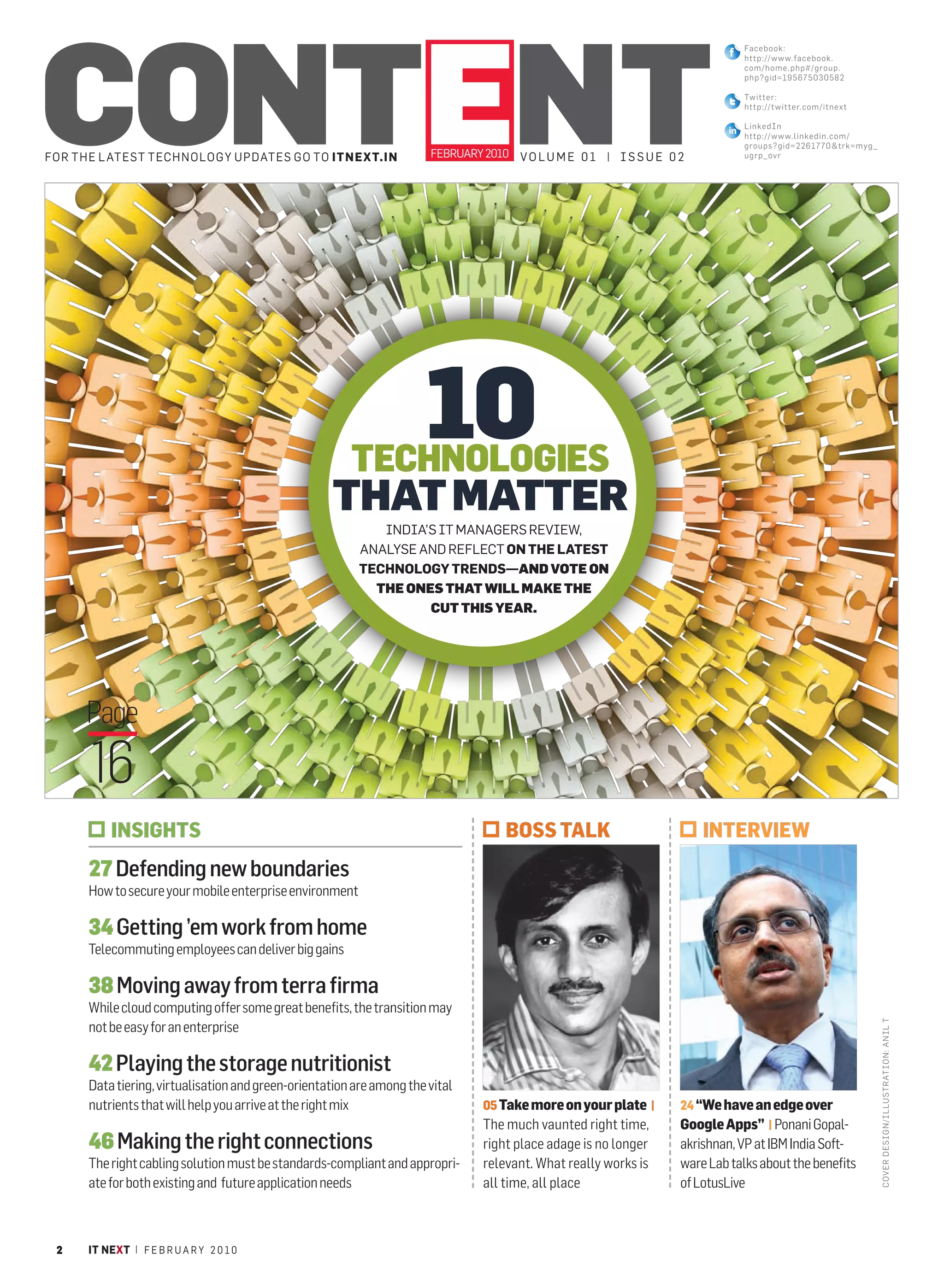 CONTENT
                                                                                                                               Facebook:
                                                                                                                               http://www.facebook .
                                                                                                                               com/home.php# / gr oup.
                                                                                                                               php?gid=19567 5 03 05 82

                                                                                                                               Twitter:
                                                                                                                               http://t witter.com/ itnex t

                                                                                                                               LinkedIn
                                                                                                                               http://www.linkedin.com /
                                                                                                                               groups?gid=22617 7 0& trk =m yg_
FOR THE L ATEST TECHNOLOGY UPDATES GO TO ITNEXT.IN                     FEBRUARY 2010 V O L U M E 0 1 | I S S U E 0 2           ugrp_ovr




                                                        TECHNOLOGIES
                                                                      10
                                                    THAT MATTER
                                                             INDIA’S IT MANAGERS REVIEW,
                                                          ANALYSE AND REFLECT ON THE LATEST
                                                          TECHNOLOGY TRENDS—AND VOTE ON
                                                            THE ONES THAT WILL MAKE THE
                                                                   CUT THIS YEAR.




     Page
      16
           INSIGHTS                                                                 BOSS TALK                          INTERVIEW
      27 Defending new boundaries
      How to secure your mobile enterprise environment

      34 Getting ’em work from home
      Telecommuting employees can deliver big gains

      38 Moving away from terra firma
      While cloud computing offer some great benefits, the transition may
                                                                                                                                                                  C OV ER DES IGN/ILLUSTRATIO N: ANIL T




      not be easy for an enterprise

      42 Playing the storage nutritionist
      Data tiering, virtualisation and green-orientation are among the vital
      nutrients that will help you arrive at the right mix                      05 Take more on your plate |       24 “We have an edge over
                                                                                The much vaunted right time,       Google Apps” | Ponani Gopal-
      46 Making the right connections                                           right place adage is no longer     akrishnan, VP at IBM India Soft-
      The right cabling solution must be standards-compliant and appropri-      relevant. What really works is     ware Lab talks about the benefits
      ate for both existing and future application needs                        all time, all place                of LotusLive



 2    IT NEXT | F E B R U A R Y 2 0 1 0
 