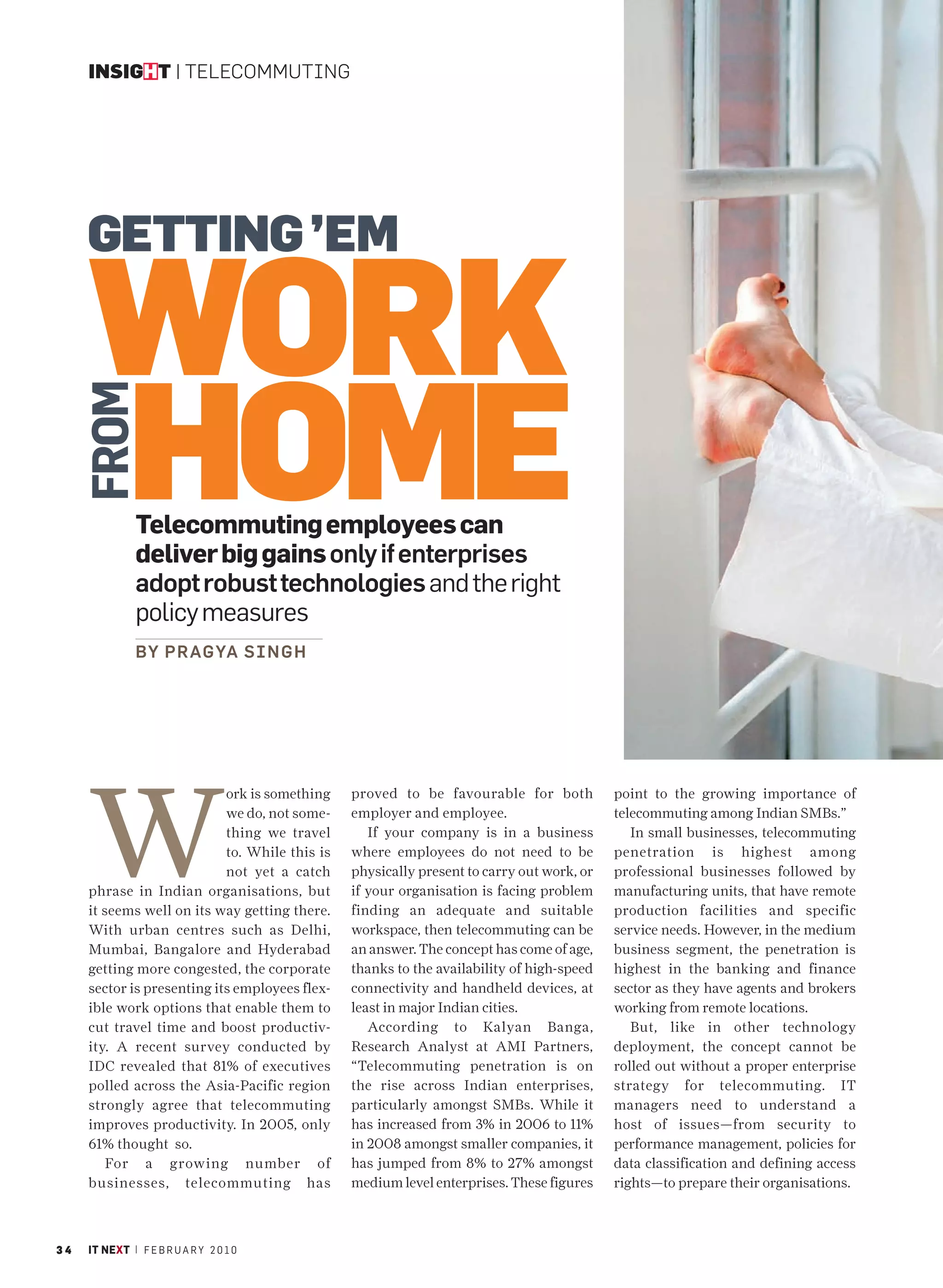 INSIGHT | TELECOMMUTING




     GETTING ’EM

     WORK
     HOME
     FROM




               Telecommuting employees can
               deliver big gains only if enterprises
               adopt robust technologies and the right
               policy measures
               BY P R AG YA S I N G H




     W
                            ork is something    proved to be favourable for both           point to the growing importance of
                            we do, not some-    employer and employee.                     telecommuting among Indian SMBs.”
                            thing we travel        If your company is in a business           In small businesses, telecommuting
                            to. While this is   where employees do not need to be          penetration is highest among
                            not yet a catch     physically present to carry out work, or   professional businesses followed by
     phrase in Indian organisations, but        if your organisation is facing problem     manufacturing units, that have remote
     it seems well on its way getting there.    finding an adequate and suitable           production facilities and specific
     With urban centres such as Delhi,          workspace, then telecommuting can be       service needs. However, in the medium
     Mumbai, Bangalore and Hyderabad            an answer. The concept has come of age,    business segment, the penetration is
     getting more congested, the corporate      thanks to the availability of high-speed   highest in the banking and finance
     sector is presenting its employees flex-   connectivity and handheld devices, at      sector as they have agents and brokers
     ible work options that enable them to      least in major Indian cities.              working from remote locations.
     cut travel time and boost productiv-          According to Kalyan Banga,                 But, like in other technology
     ity. A recent survey conducted by          Research Analyst at AMI Partners,          deployment, the concept cannot be
     IDC revealed that 81% of executives        “Telecommuting penetration is on           rolled out without a proper enterprise
     polled across the Asia-Pacific region      the rise across Indian enterprises,        strategy for telecommuting. IT
     strongly agree that telecommuting          particularly amongst SMBs. While it        managers need to understand a
     improves productivity. In 2005, only       has increased from 3% in 2006 to 11%       host of issues—from security to
     61% thought so.                            in 2008 amongst smaller companies, it      performance management, policies for
        For a growing number of                 has jumped from 8% to 27% amongst          data classification and defining access
     businesses, telecommuting has              medium level enterprises. These figures    rights—to prepare their organisations.



34   IT NEXT | F E B R U A R Y 2 0 1 0
 