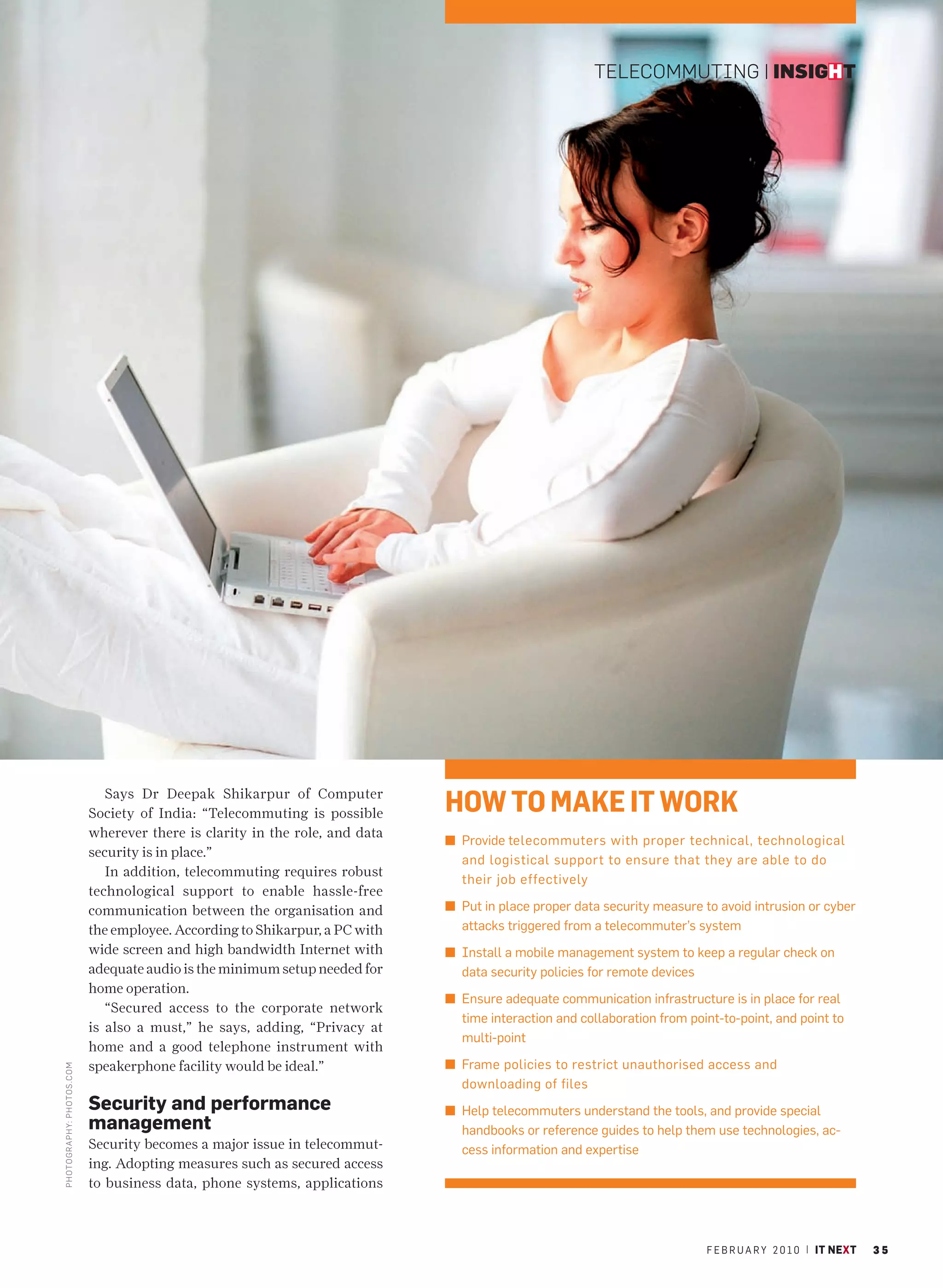 TELECOMMUTING | INSIGHT




                                Says Dr Deepak Shikarpur of Computer
                             Society of India: “Telecommuting is possible      HOW TO MAKE IT WORK
                             wherever there is clarity in the role, and data
                                                                               n Provide telecommuters with proper technical, technological
                             security is in place.”
                                                                                 and logistical support to ensure that they are able to do
                                In addition, telecommuting requires robust
                                                                                 their job effectively
                             technological support to enable hassle-free
                             communication between the organisation and        n Put in place proper data security measure to avoid intrusion or cyber
                             the employee. According to Shikarpur, a PC with     attacks triggered from a telecommuter’s system
                             wide screen and high bandwidth Internet with      n Install a mobile management system to keep a regular check on
                             adequate audio is the minimum setup needed for      data security policies for remote devices
                             home operation.
                                                                               n Ensure adequate communication infrastructure is in place for real
                                “Secured access to the corporate network
                                                                                 time interaction and collaboration from point-to-point, and point to
                             is also a must,” he says, adding, “Privacy at
                                                                                 multi-point
                             home and a good telephone instrument with
                             speakerphone facility would be ideal.”            n Frame policies to restrict unauthorised access and
PHOTO GRAPHY: PHOTOS .CO M




                                                                                 downloading of files
                             Security and performance                          n Help telecommuters understand the tools, and provide special
                             management                                          handbooks or reference guides to help them use technologies, ac-
                             Security becomes a major issue in telecommut-       cess information and expertise
                             ing. Adopting measures such as secured access
                             to business data, phone systems, applications



                                                                                                                            F E B R U A R Y 2 0 1 0 | IT NEXT   35
 