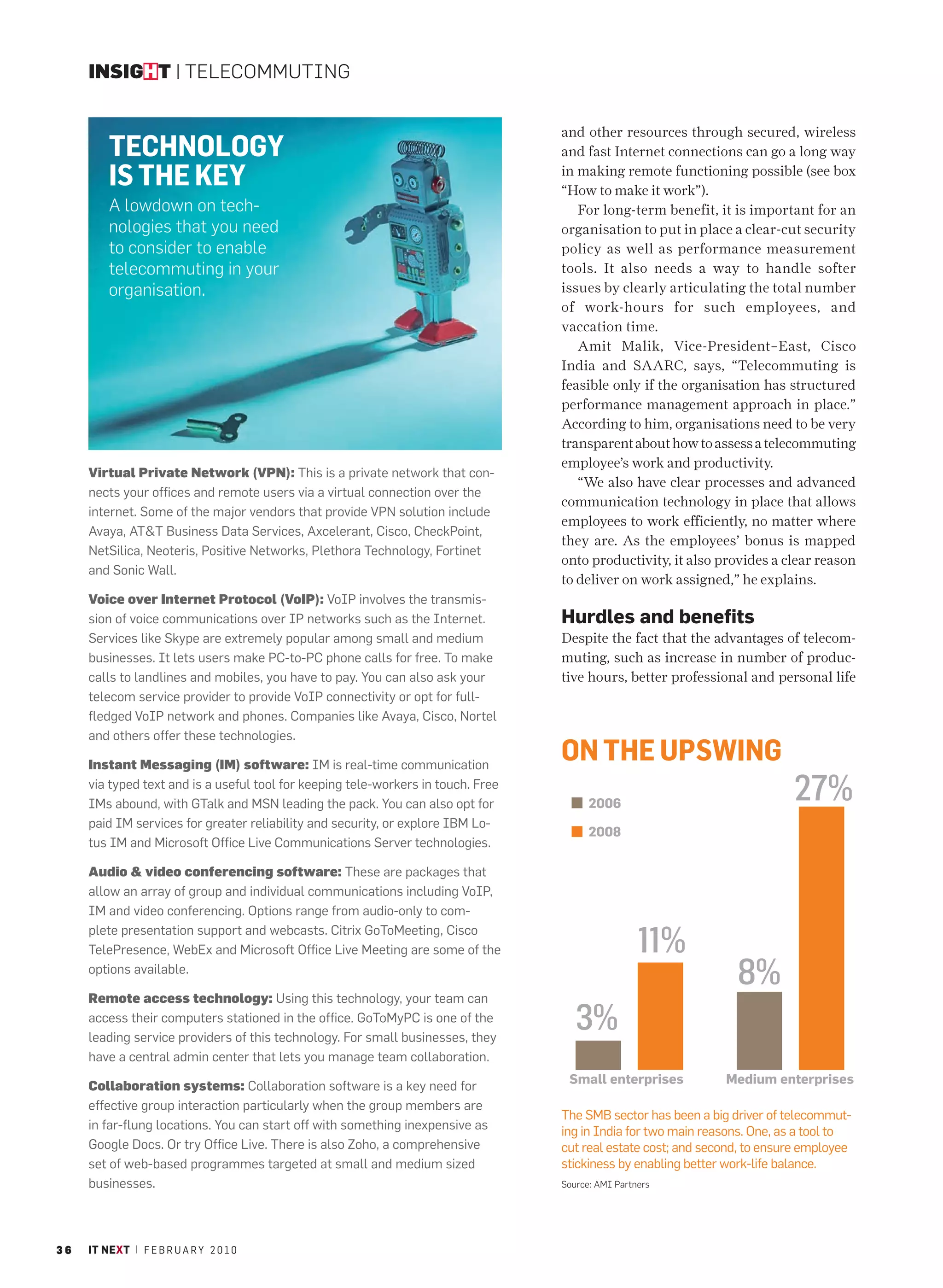 INSIGHT | TELECOMMUTING


                                                                                   and other resources through secured, wireless
         TECHNOLOGY                                                                and fast Internet connections can go a long way

         IS THE KEY                                                                in making remote functioning possible (see box
                                                                                   “How to make it work”).
         A lowdown on tech-                                                           For long-term benefit, it is important for an
         nologies that you need                                                    organisation to put in place a clear-cut security
         to consider to enable                                                     policy as well as performance measurement
         telecommuting in your                                                     tools. It also needs a way to handle softer
         organisation.                                                             issues by clearly articulating the total number
                                                                                   of work-hours for such employees, and
                                                                                   vaccation time.
                                                                                      Amit Malik, Vice-President–East, Cisco
                                                                                   India and SAARC, says, “Telecommuting is
                                                                                   feasible only if the organisation has structured
                                                                                   performance management approach in place.”
                                                                                   According to him, organisations need to be very
                                                                                   transparent about how to assess a telecommuting
                                                                                   employee’s work and productivity.
     Virtual Private Network (VPN): This is a private network that con-
                                                                                      “We also have clear processes and advanced
     nects your offices and remote users via a virtual connection over the
                                                                                   communication technology in place that allows
     internet. Some of the major vendors that provide VPN solution include
                                                                                   employees to work efficiently, no matter where
     Avaya, AT&T Business Data Services, Axcelerant, Cisco, CheckPoint,
                                                                                   they are. As the employees’ bonus is mapped
     NetSilica, Neoteris, Positive Networks, Plethora Technology, Fortinet
                                                                                   onto productivity, it also provides a clear reason
     and Sonic Wall.
                                                                                   to deliver on work assigned,” he explains.
     Voice over Internet Protocol (VoIP): VoIP involves the transmis-
     sion of voice communications over IP networks such as the Internet.           Hurdles and benefits
     Services like Skype are extremely popular among small and medium              Despite the fact that the advantages of telecom-
     businesses. It lets users make PC-to-PC phone calls for free. To make         muting, such as increase in number of produc-
     calls to landlines and mobiles, you have to pay. You can also ask your        tive hours, better professional and personal life
     telecom service provider to provide VoIP connectivity or opt for full-
     fledged VoIP network and phones. Companies like Avaya, Cisco, Nortel
     and others offer these technologies.

     Instant Messaging (IM) software: IM is real-time communication
                                                                                   ON THE UPSWING
     via typed text and is a useful tool for keeping tele-workers in touch. Free
     IMs abound, with GTalk and MSN leading the pack. You can also opt for               2006
                                                                                                                            27%
     paid IM services for greater reliability and security, or explore IBM Lo-
                                                                                         2008
     tus IM and Microsoft Office Live Communications Server technologies.

     Audio & video conferencing software: These are packages that
     allow an array of group and individual communications including VoIP,
     IM and video conferencing. Options range from audio-only to com-
     plete presentation support and webcasts. Citrix GoToMeeting, Cisco
     TelePresence, WebEx and Microsoft Office Live Meeting are some of the                          11%
     options available.
                                                                                                                  8%
     Remote access technology: Using this technology, your team can
     access their computers stationed in the office. GoToMyPC is one of the
     leading service providers of this technology. For small businesses, they
                                                                                      3%
     have a central admin center that lets you manage team collaboration.
                                                                                    Small enterprises           Medium enterprises
     Collaboration systems: Collaboration software is a key need for
     effective group interaction particularly when the group members are
                                                                                   The SMB sector has been a big driver of telecommut-
     in far-flung locations. You can start off with something inexpensive as       ing in India for two main reasons. One, as a tool to
     Google Docs. Or try Office Live. There is also Zoho, a comprehensive          cut real estate cost; and second, to ensure employee
     set of web-based programmes targeted at small and medium sized                stickiness by enabling better work-life balance.
     businesses.                                                                   Source: AMI Partners




36   IT NEXT | F E B R U A R Y 2 0 1 0
 