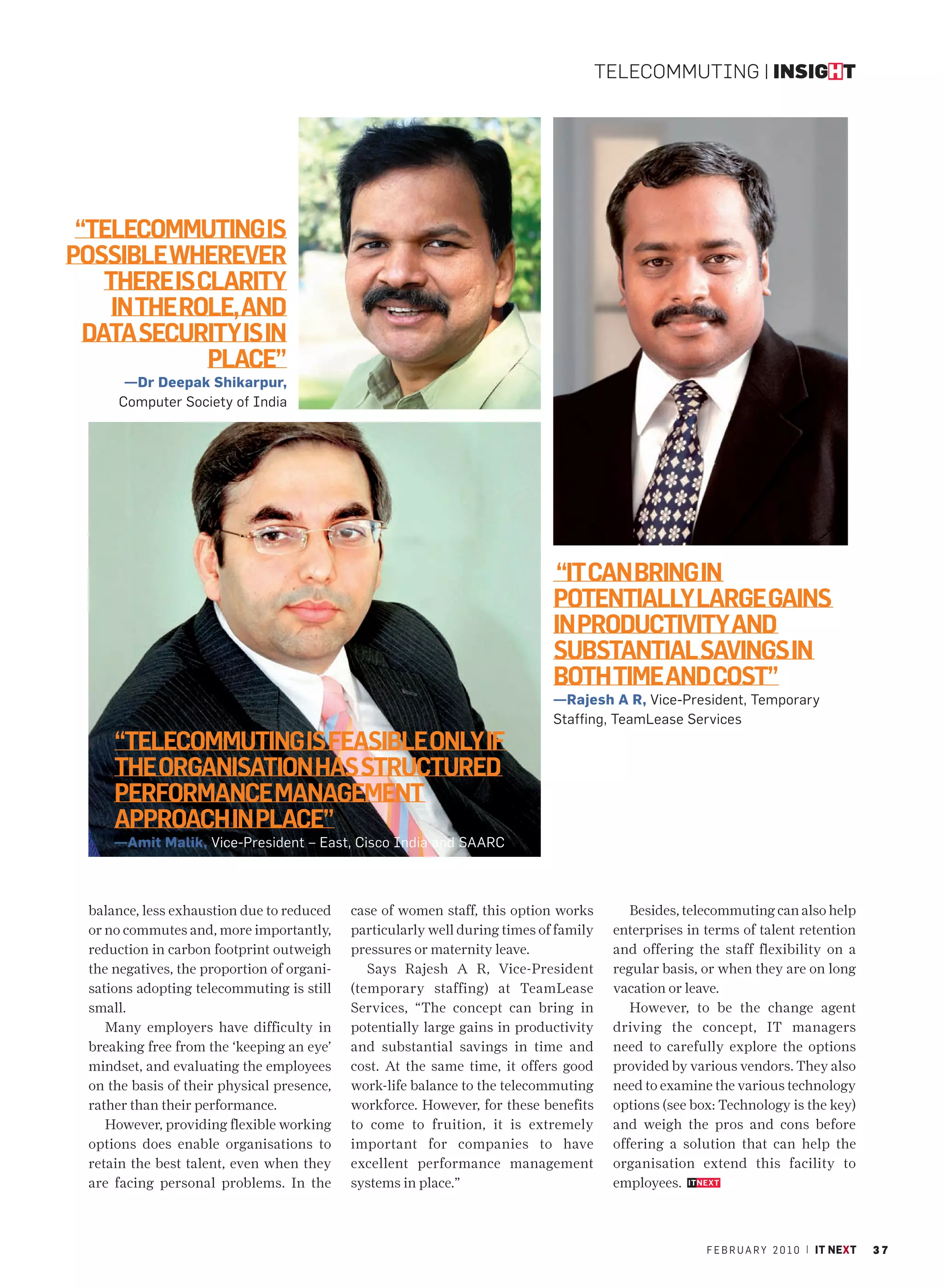 TELECOMMUTING | INSIGHT




 “TELECOMMUTING IS
POSSIBLE WHEREVER
    THERE IS CLARITY
     IN THE ROLE, AND
  DATA SECURITY IS IN
              PLACE”
       —Dr Deepak Shikarpur,
      Computer Society of India




                                                                              “IT CAN BRING IN
                                                                              POTENTIALLY LARGE GAINS
                                                                              IN PRODUCTIVITY AND
                                                                              SUBSTANTIAL SAVINGS IN
                                                                              BOTH TIME AND COST”
                                                                              —Rajesh A R, Vice-President, Temporary
                                                                              Staffing, TeamLease Services
      “TELECOMMUTING IS FEASIBLE ONLY IF
      THE ORGANISATION HAS STRUCTURED
      PERFORMANCE MANAGEMENT
      APPROACH IN PLACE”
      —Amit Malik, Vice-President – East, Cisco India and SAARC



  balance, less exhaustion due to reduced    case of women staff, this option works         Besides, telecommuting can also help
  or no commutes and, more importantly,      particularly well during times of family    enterprises in terms of talent retention
  reduction in carbon footprint outweigh     pressures or maternity leave.               and offering the staff flexibility on a
  the negatives, the proportion of organi-      Says Rajesh A R, Vice-President          regular basis, or when they are on long
  sations adopting telecommuting is still    (temporary staffing) at TeamLease           vacation or leave.
  small.                                     Services, “The concept can bring in            However, to be the change agent
     Many employers have difficulty in       potentially large gains in productivity     driving the concept, IT managers
  breaking free from the ‘keeping an eye’    and substantial savings in time and         need to carefully explore the options
  mindset, and evaluating the employees      cost. At the same time, it offers good      provided by various vendors. They also
  on the basis of their physical presence,   work-life balance to the telecommuting      need to examine the various technology
  rather than their performance.             workforce. However, for these benefits      options (see box: Technology is the key)
     However, providing flexible working     to come to fruition, it is extremely        and weigh the pros and cons before
  options does enable organisations to       important for companies to have             offering a solution that can help the
  retain the best talent, even when they     excellent performance management            organisation extend this facility to
  are facing personal problems. In the       systems in place.”                          employees.



                                                                                                        F E B R U A R Y 2 0 1 0 | IT NEXT   37
 